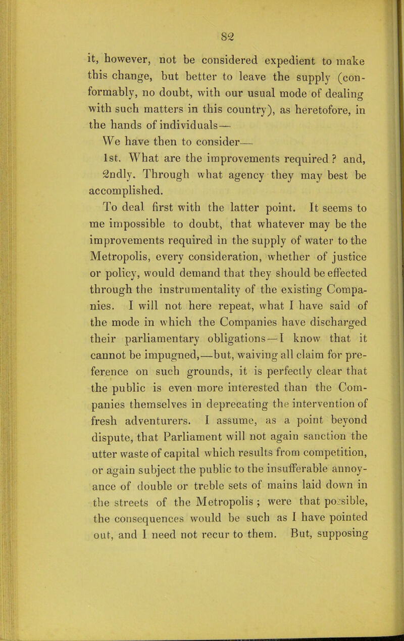 it, however, not be considered expedient to make this change, but better to leave the supply (con- formably, no doubt, with our usual mode of dealing with such matters in this country), as heretofore, in the hands of individuals— We have then to consider— 1st. What are the improvements required? and, 2ndly. Through what agency they may best be accomplished. To deal first with the latter point. It seems to me impossible to doubt, that whatever may be the improvements required in the supply of water to the Metropolis, every consideration, whether of justice or policy, would demand that they should be effected through the instrumentality of the existing Compa- nies. I will not here repeat, what I have said of the mode in which the Companies have discharged their parliamentary obligations — I know that it cannot be impugned,—but, waiving all claim for pre- ference on such grounds, it is perfectly clear that the public is even more interested than the Com- panies themselves in deprecating the intervention of fresh adventurers. 1 assume, as a point beyond dispute, that Parliament will not again sanction the utter waste of capital which results from competition, or again subject the public to the insufferable annoy- ance of double or treble sets of mains laid down in the streets of the Metropolis ; were that possible, the consequences would be such as I have pointed out, and 1 need not recur to them. But, supposing