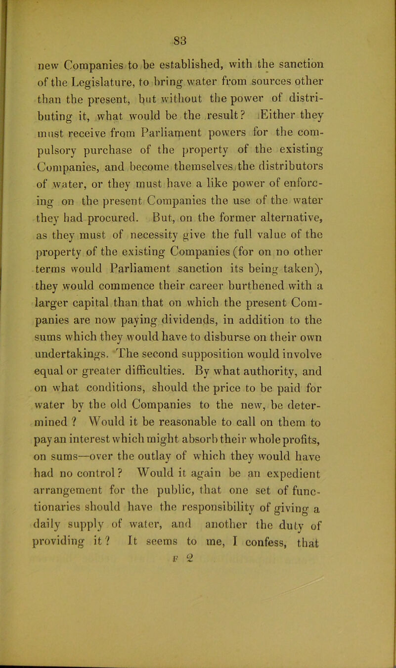new Companies to be established, with the sanction of the Legislature, to bring water from sources other than the present, but without the power of distri- buting it, what would be the result? lEither they must receive from Parliament powers for the com- pulsory purchase of the property of the existing Companies, and become themselvesithe distributors of water, or they must have a like power of enforc- ing on the present Companies the use of the water they had procured. But, on the former alternative, as they must of necessity give the full value of the property of the existing Companies (for on no other terms would Parliament sanction its being taken), they would commence their career burthened with a larger capital than that on which the present Com- panies are now paying dividends, in addition to the sums which they would have to disburse on their own undertakings. The second supposition would involve equal or greater difficulties. By what authority, and on what conditions, should the price to be paid for water by the old Companies to the new, be deter- mined ? Would it be reasonable to call on them to pay an interest which might absorb their whole profits, on sums—over the outlay of which they would have had no control? Would it again be an expedient arrangement for the public, that one set of func- tionaries should have the responsibility of giving a daily supply of water, and another the duty of providing it? It seems to me, I confess, that