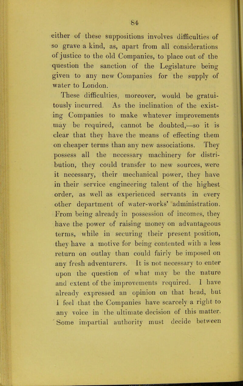 1 84 either of these suppositions involves difficulties of so grave a kind, as, apart from all considerations of justice to the old Companies, to place out of the question the sanction of the Legislature being given to any new Companies for the supply of water to London. These difficulties, moreover, would be gratui- tously incurred. As the inclination of the exist- ing Companies to make whatever improvements may be required, cannot be doubted,—so it is clear that they have the means of effecting them on cheaper terms than any new associations. They possess all the necessary machinery for distri- bution, they could transfer to new sources, were it necessary, their mechanical power, they have in their service engineering talent of the highest order, as well as experienced servants in every other department of water-works’ administration. From being already in possession of incomes, they have the power of raising money on advantageous terras, while in securing their present position, they have a motive for being contented with a less return on outlay than could fairly be imposed on any fresh adventurers. It is not necessary to enter upon the question of what may he the nature and extent of the improvements required. 1 have already expressed an opinion on that head, but i feel that the Companies have scarcely a right to any voice in the ultimate decision of this matter. ^ Some impartial authority must decide between