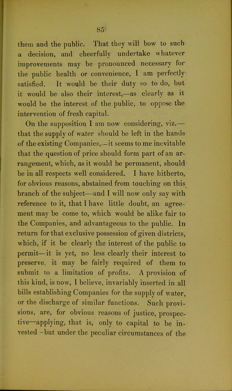 them and the public. That they will bow to such a decision, and cheerfully undertake whatever improvements may be pronounced necessary for the public health or convenience, I am perfectly satisfied. It would be their duty so to do, but it would be also their interest,—as clearly as it would be the interest of the public, to oppose the intervention of fresh capital. On the supposition I am now considering, viz.— that the supply of water should be left in the hands of the existing Companies,—it seems to me inevitable that the question of price should form part of an ar- rangement, which, as it would be permanent, should be in all respects well considered. I have hitherto, for obvious reasons, abstained from touching on this branch of the subject—and I will now only say with reference to it, that I have little doubt, an agree- ment may be come to, which would be alike fair to the Companies, and advantageous to the public. In return for that exclusive possession of given districts, which, if it be clearly the interest of the public to permit—it is yet, no less clearly their interest to preserve, it may be fairly required of them to submit to a limitation of profits. A provision of this kind, is now, I believe, invariably inserted in all bills establishing Companies for the supply of water, or the discharge of similar functions. Such provi- sions, are, for obvious reasons of justice, prospec- tive-applying, that is, only to capital to be in- vested -but under the peculiar circumstances of the