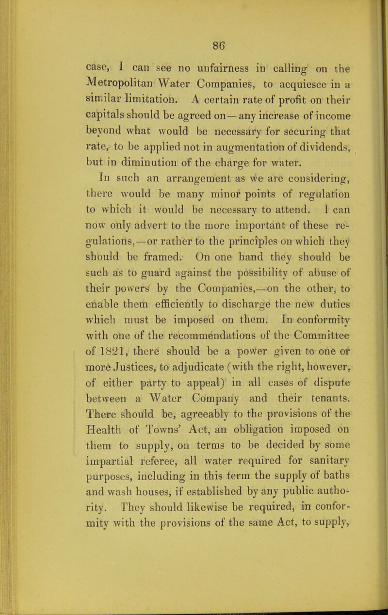 case, 1 can see no unfairness in calling on the Metropolitan Water Companies, to acquiesce in a similar limitation. A certain rate of profit on their capitals should be agreed on—any increase of income beyond what would be necessary for securing that rate, to be applied not in augmentation of dividends, but in diminution of the charge for water. In such an arrangement as \ve are considering, there would be many minor points of regulation to which it would be necessary to attend. I can now only advert to the more important of these re- gulations,—or rather to the principles on which they should be framed. On one hand they should be such as to guard against the possibility of abuse of their powers by the Companies,—on the other, to enable them efficientlv to discharge the new duties which must be imposed on them. In conformity with one of the recommendations of the Committee of 1821, there should be a power given to one or more Justices, to adjudicate (with the right, however, of either party to appeal) in all cases of dispute between a Water Company and their tenants. There should be, agreeably to the provisions of the Health of Towns’ Act, an obligation imposed on them to supply, on terms to be decided by some impartial referee, all water required for sanitary purposes, including in this term the supply of baths and wash houses, if estahlishcd by any public autho- rity. They should likewise be required, in confor- mity with the provisions of the same Act, to supply,