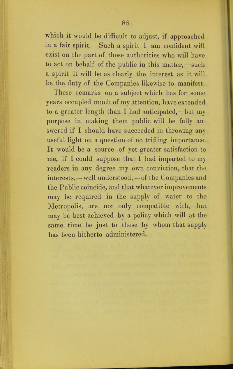 which it would be difficult to adjust, if approached in a fair spirit. Such a spirit 1 am confident will exist on the part of those authorities who will have to act on behalf of the public in this matter,—such a spirit it will be as clearly the interest as it will be the duty of the Companies likewise to manifest. These remarks on a subject which has for some years occupied much of my attention, have extended to a greater length than I had anticipated,—but my purpose in making them public will be fully an- swered if I should have succeeded in throwing any useful light on a question of no trifling importance. It would be a source of yet greater satisfaction to me, if I could suppose that I had imparted to my readers in any degree rny own conviction, that the interests,— well understood,—of the Companies and the Public coincide, and that whatever improvements may be required in the supply of water to the Metropolis, are not only compatible with,—but may be best achieved by a policy which will at the same time be just to those by whom that supply has been hitherto administered.