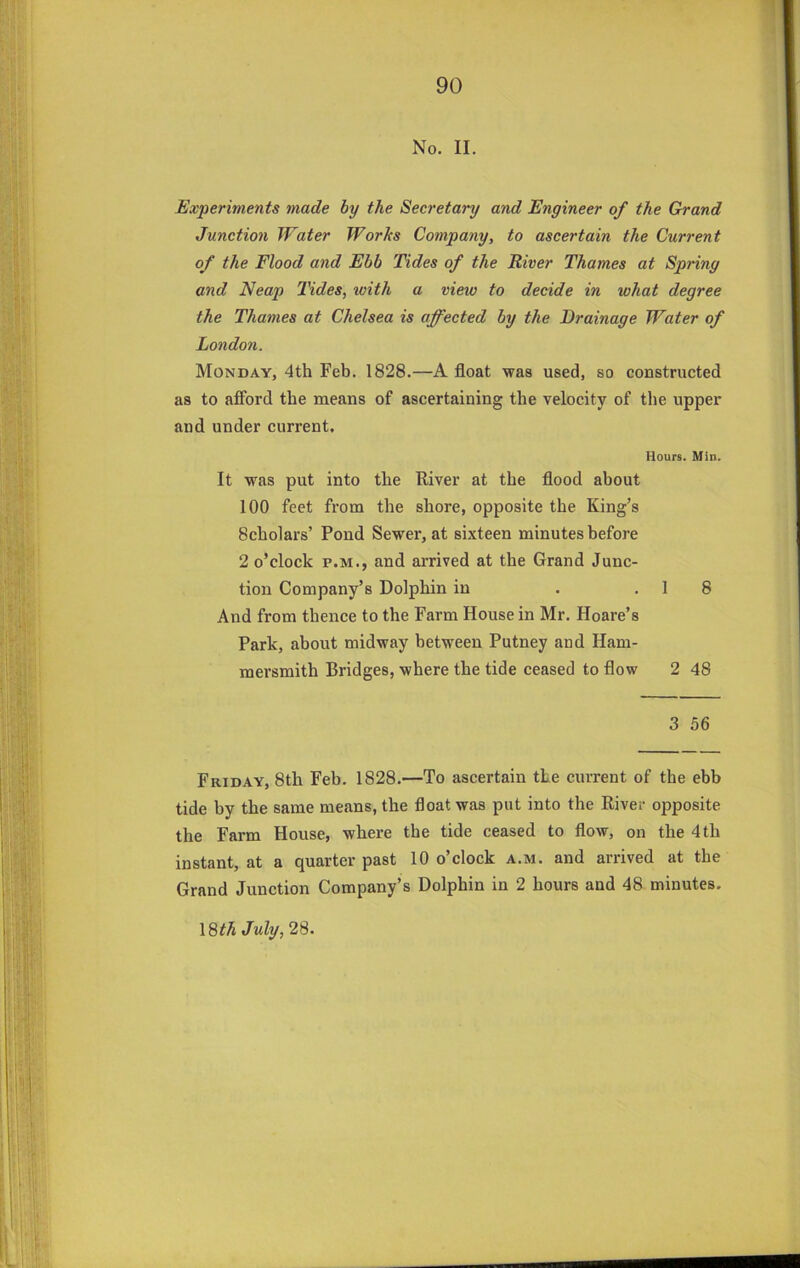 No. II. Experiments made by the Secretary and Engineer of the Grand Junction Water Works Company, to ascertain the Current of the Flood and Ebb Tides of the River Thames at Spring and Neap Tides, with a view to decide in what degree the Thames at Chelsea is affected by the Drainage Water of London. Monday, 4th Feb. 1828.—A float was used, so constructed as to afford the naeans of ascertaining the velocity of the upper and under current. Hours. Min. It was put into the River at the flood about 100 feet from the shore, opposite the King’s 8cholars’ Pond Sewer, at sixteen minutes before 2 o’clock P.M., and arrived at the Grand Junc- tion Company’s Dolphin in . .18 And from thence to the Farm House in Mr. Hoare’s Park, about midway between Putney and Ham- mersmith Bridges, where the tide ceased to flow 2 48 3 56 Friday, 8th Feb. 1828.—To ascertain the current of the ebb tide by the same means, the float was put into the River opposite the Farm House, where the tide ceased to flow, on the 4 th instant, at a quarter past 10 o’clock a.m. and arrived at the Grand Junction Company’s Dolphin in 2 hours and 48 minutes. 18M July, 28.
