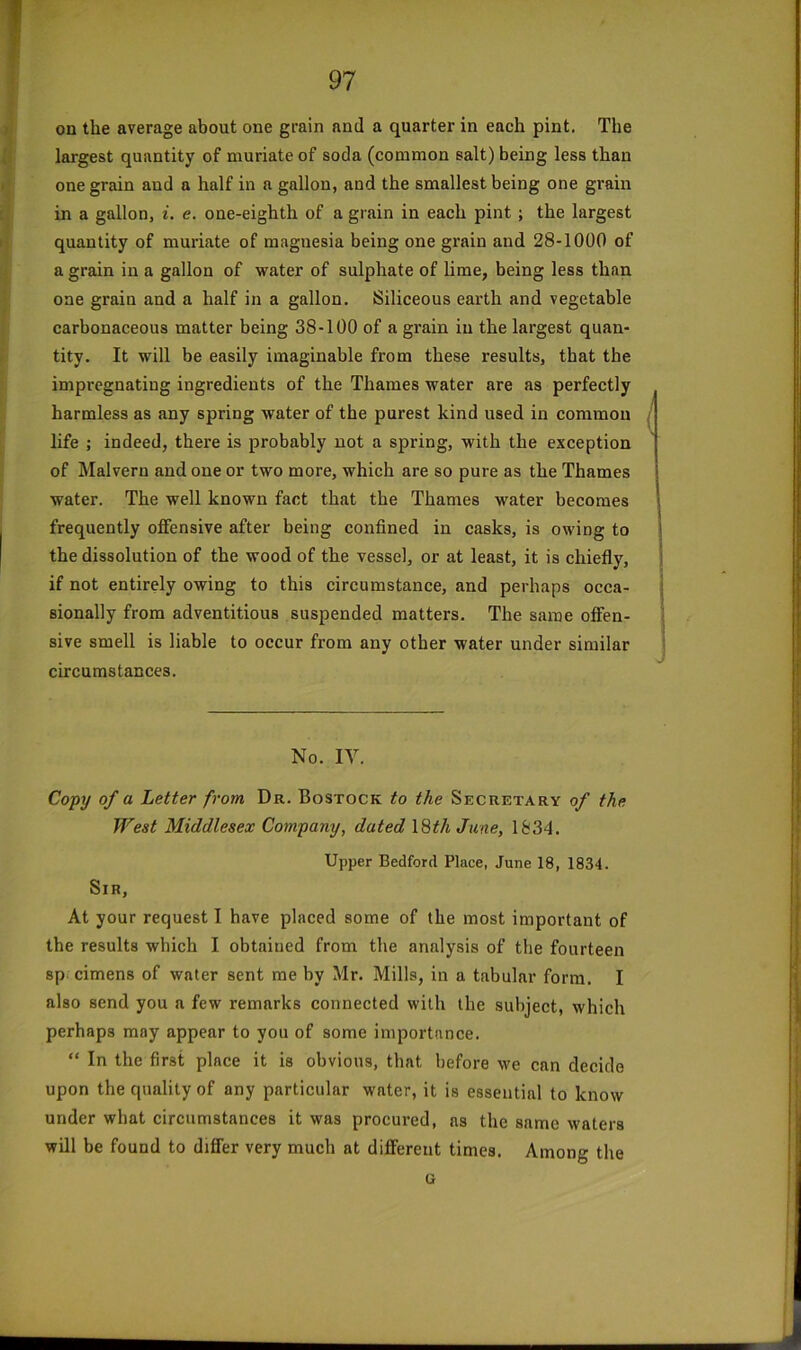 on the average about one grain and a quarter in each pint. The largest quantity of muriate of soda (common salt) being less than one grain and a half in a gallon, and the smallest being one grain in a gallon, i. e. one-eighth of a grain in each pint; the largest quantity of muriate of magnesia being one grain and 28-1000 of a grain in a gallon of water of sulphate of lime, being less than one grain and a half in a gallon. Siliceous earth and vegetable carbonaceous matter being 38-100 of a grain in the largest quan- tity. It will be easily imaginable from these results, that the impregnating ingredients of the Thames water are as perfectly harmless as any spring water of the purest kind used in common life ; indeed, there is probably not a spring, with the exception of Malvern and one or two more, which are so pure as the Thames water. The well known fact that the Thames water becomes frequently offensive after being confined in casks, is owing to the dissolution of the wood of the vessel, or at least, it is chiefly, if not entirely owing to this circumstance, and perhaps occa- sionally from adventitious suspended matters. The same offen- sive smell is liable to occur from any other water under similar circumstances. No. lY. Copy of a Letter from Dr. Bostock to the Secretary of the West Middlesex Company, dated l^thJune, 1834. Upper Bedford Place, June 18, 1834. Sir, At your request I have placed some of the most important of the results which I obtained from the analysis of the fourteen sp cimens of water sent me by Mr. Mills, in a tabular form. I also send you a few remarks connected with the subject, which perhaps may appear to you of some importance. “ In the first place it is obvious, that before we can decide upon the quality of any particular water, it is essential to know under what circumstances it was procured, as the same waters will be found to differ very much at different times. Among the u