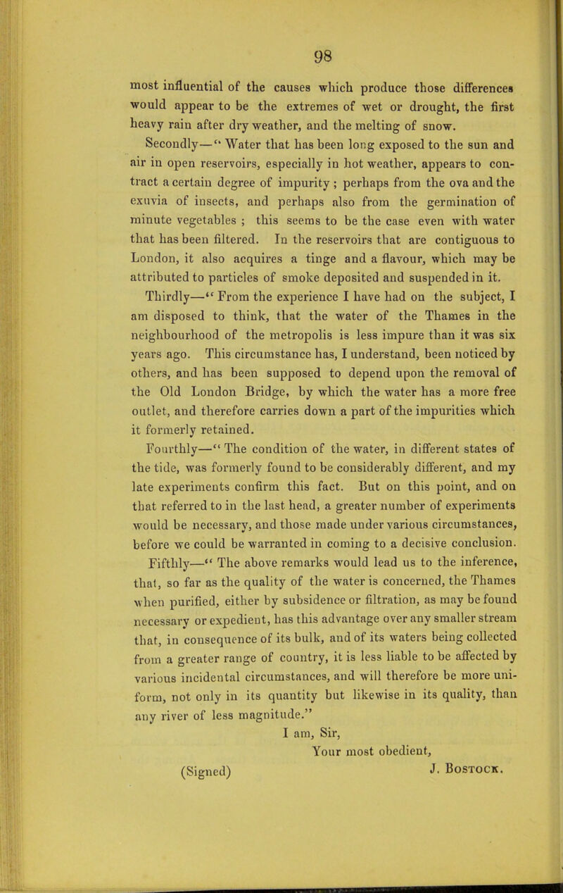 most influential of the causes which produce those differences would appear to be the extremes of wet or drought, the first heavy rain after dry weather, and the melting of snow. Secondly—“ Water that has been long exposed to the sun and air in open reservoirs, especially in hot weather, appears to con- tract a certain degree of impurity; perhaps from the ova and the exuvia of insects, and perhaps also from the germination of minute vegetables ; this seems to be the case even with water that has been filtered. In the reservoirs that are contiguous to London, it also acquires a tinge and a flavour, which may be attributed to particles of smoke deposited and suspended in it. Thirdly—“ From the experience I have had on the subject, I am disposed to think, that the water of the Thames in the neighbourhood of the metropolis is less impure than it was six years ago. This circumstance has, I understand, been noticed by others, and has been supposed to depend upon the removal of the Old Loudon Bridge, by which the water has a more free outlet, and therefore carries down a part of the impurities which it formerly retained. Fourthly—“ The condition of the water, in different states of the tide, was formerly found to be considerably dififerent, and my late experiments confirm this fact. But on this point, and on that referred to in the last head, a greater number of experiments would be necessary, and those made under various circumstances, before we could be warranted in coming to a decisive conclusion. Fifthly—“ The above remarks would lead us to the inference, that, so far as the quality of the water is concerned, the Thames when purified, either by subsidence or filtration, as may be found necessary or expedient, has this advantage over any smaller stream that, in consequence of its bulk, and of its waters being collected frorn a greater range of country, it is less liable to be affected by various incidental circumstances, and will therefore be more uni- form, not only in its quantity but likewise in its quality, than any river of less magnitude.” I am. Sir, Your most obedient, J. Bostock. (Signed)