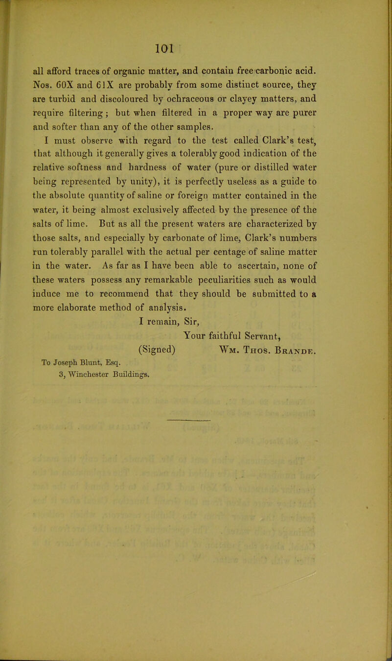 all aflford traces of organic matter, and contain free carbonic acid. Nos. GOX and 6IX are probably from some distinct source, they are turbid and discoloured by ochraceous or clayey matters, and require filtering; but when filtered in a proper way are purer and softer than any of the other samples. I must observe with regard to the test called Clark’s test, that although it generally gives a tolerably good indication of the relative softness and hardness of water (pure or distilled water being represented by unity), it is perfectly useless as a guide to the absolute quantity of saline or foreign matter contained in the water, it being almost exclusively affected by the presence of the salts of lime. But as all the present waters are characterized by those salts, and especially by carbonate of lime, Clark’s numbers run tolerably parallel with the actual per centage of saline matter in the water. As far as I have been able to ascertain, none of these waters possess any remarkable peculiarities such as would induce me to recommend that they should be submitted to a more elaborate method of analysis. I remain. Sir, Your faithful Servant, (Signed) Wm. Thos. Brandk. To Joseph Blunt, Esq. 3, Winchester Building.