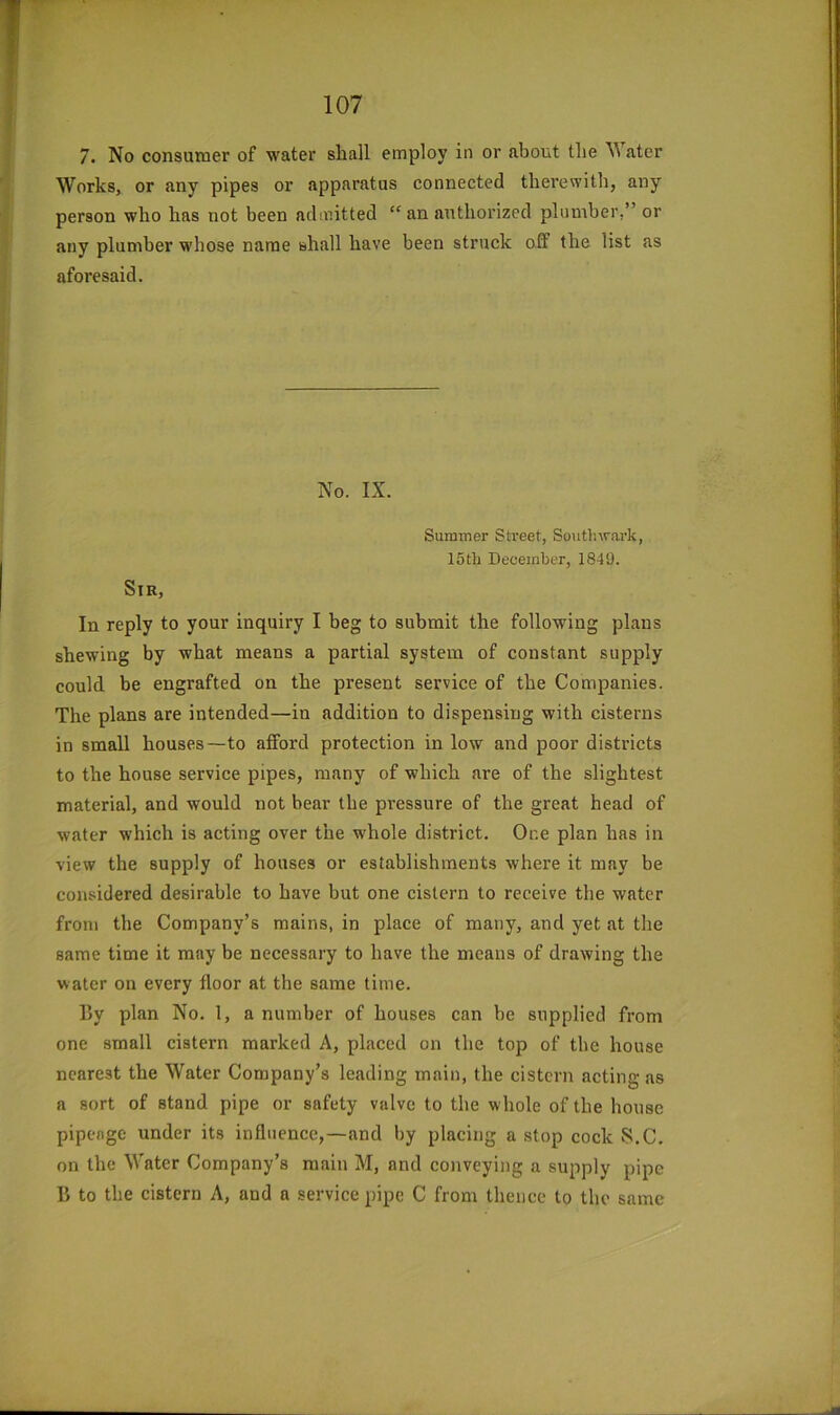 7. No consumer of water shall employ in or about the ater Works, or any pipes or apparatus connected therewith, any person who has not been admitted “an authorized plumber,” or any plumber whose name shall have been struck off the list as aforesaid. No. IX. Summer Street, Southwark, 15th December, 1849. Sir, In reply to your inquiry I beg to submit the following plans shewing by what means a partial system of constant supply could be engrafted on the present service of the Companies. The plans are intended—in addition to dispensing with cisterns in small houses—to afford protection in low and poor districts to the house service pipes, many of which are of the slightest material, and would not bear the pressure of the great head of water which is acting over the whole district. One plan has in view the supply of houses or establishments where it may be considered desirable to have but one cistern to receive the water from the Company’s mains, in place of many, and yet at the same time it may be necessary to have the means of drawing the water on every floor at the same time. By plan No. 1, a number of houses can be supplied from one small cistern marked A, placed on the top of the house nearest the Water Company’s leading main, the cistern acting as a sort of stand pipe or safety valve to the whole of the house pipenge under its influence,—and by placing a stop cock 8.C. on the Water Company’s main M, and conveying a supply pipe B to the cistern A, and a service pipe C from thence to the same