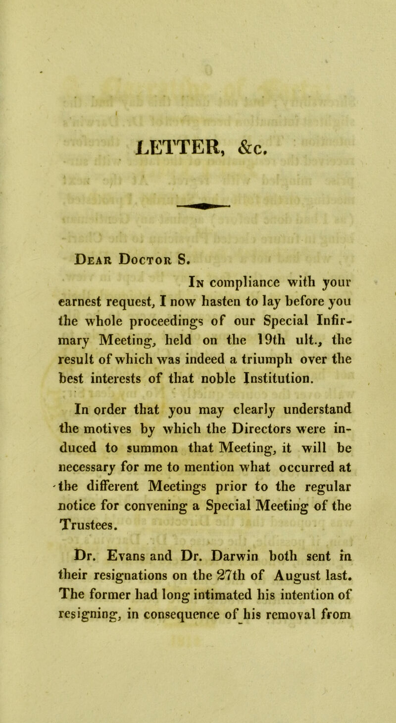 I LETTER, &c. Dear Doctor S. In compliance with your earnest request, I now hasten to lay before you the whole proceedings of our Special Infir- mary Meeting, held on the 19tli ult., the result of which was indeed a triumph over the best interests of that noble Institution. In order that you may clearly understand the motives by which the Directors were in- duced to summon that Meeting, it will be necessary for me to mention what occurred at the different Meetings prior to the regular notice for convening a Special Meeting of the Trustees. Dr. Evans and Dr. Darwin both sent in their resignations on the 27th of August last. The former had long intimated his intention of resigning, in consequence of his removal from