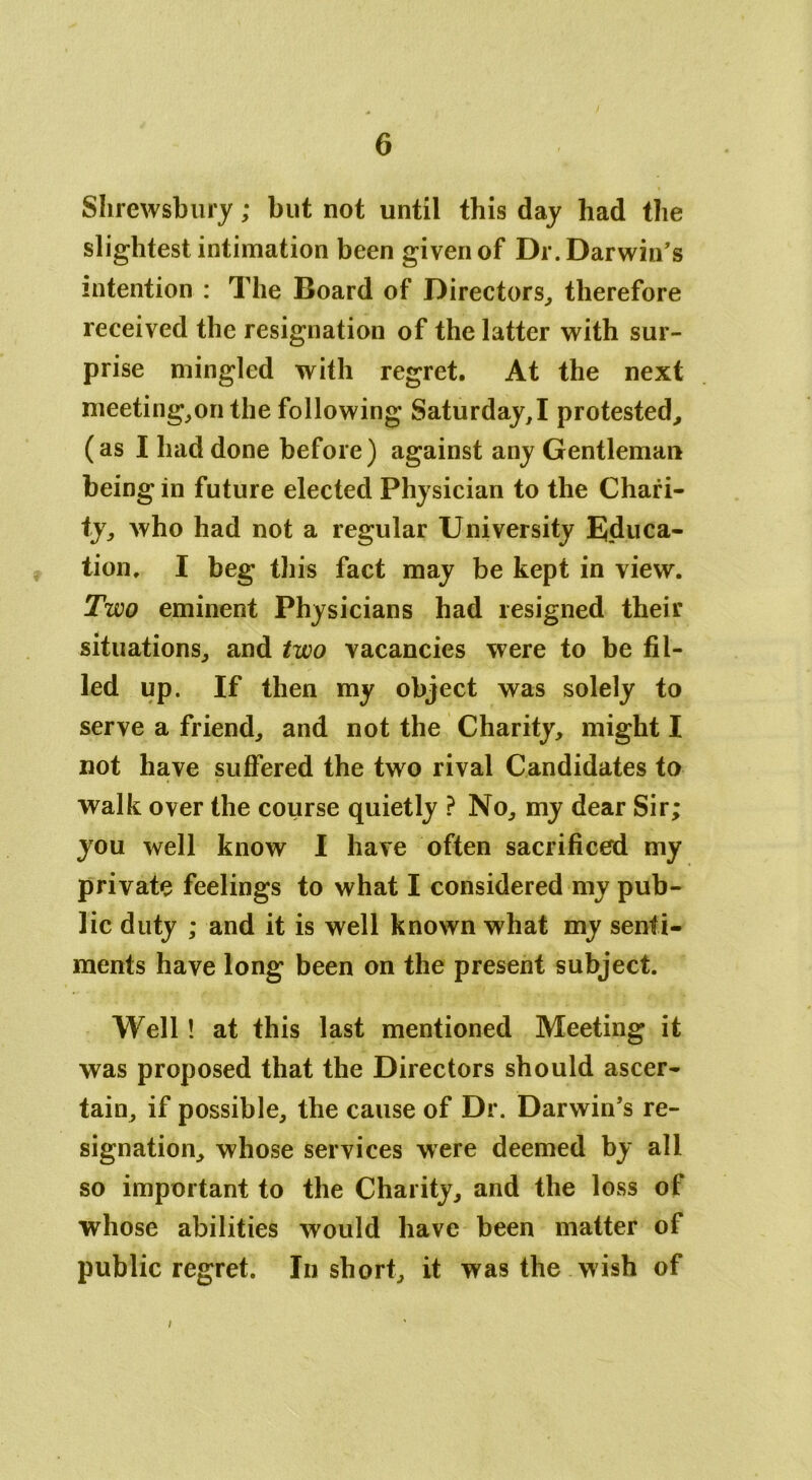 Shrewsbury; but not until this day had the slightest intimation been given of Dr. Darwin’s intention : The Board of Directors, therefore received the resignation of the latter with sur- prise mingled with regret. At the next meeting,on the following Saturday^ protested, (as I had done before) against any Gentleman being in future elected Physician to the Chari- ty, who had not a regular University Educa- tion, I beg this fact may be kept in view. Two eminent Physicians had resigned their situations, and two vacancies were to be fil- led up. If then my object was solely to serve a friend, and not the Charity, might I not have suffered the two rival Candidates to walk over the course quietly ? No, my dear Sir; you well know I have often sacrificed my private feelings to what I considered my pub- lic duty ; and it is well known what my senti- ments have long been on the present subject. Well! at this last mentioned Meeting it was proposed that the Directors should ascer- tain, if possible, the cause of Dr. Darwin’s re- signation, whose services were deemed by all so important to the Charity, and the loss of whose abilities would have been matter of public regret. In short, it was the wish of i