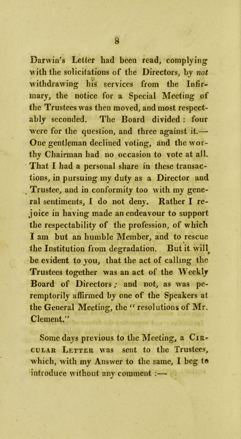 Darwin's Letter had been read, complying with the solicitations of the Directors, by not withdrawing his services from the Infir- mary, the notice for a Special Meeting of the Trustees was then moved, and most respect- ably seconded. The Board divided: four were for the question, and three against it.—- One gentleman declined voting, and the wor- thy Chairman had no occasion to vote at all. That I had a personal share in these transac- tions, in pursuing my duty as a Director and Trustee, and in conformity too with my gene- ral sentiments, I do not deny. Rather I re- joice in having made an endeavour to support the respectability of the profession, of which I am but an humble Member, and to rescue the Institution from degradation. But it will^ be evident to you, that the act of calling the Trustees together was an act of the Weekly Board of Directors; and not, as was pe- remptorily affirmed by one of the Speakers at the General Meeting, the “ resolutions of Mr. Clement.” Some days previous to the Meeting, a Cir^ cular Letter was sent to the Trustees, which, with my Answer to the same, I beg to introduce without any comment :—■