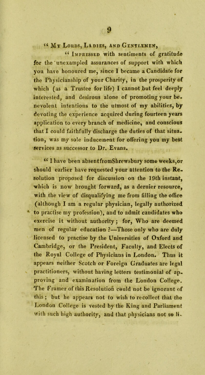 u My Lords, Ladies, and Gentlemen, u Impressed with sentiments of gratitude for the unexampled assurances of support with which you have honoured me, since I became a Candidate for the Physicianship of your Charity, in the prosperity of which (as a Trustee for life) I cannot but feel deeply interested^ and desirous alone of promoting your be- nevolent intentions to the utmost of my abilities, by devoting the experience acquired during fourteen years application to every branch of medicine, and conscious that I could faithfully discharge the duties of that situa- tion, was my sole inducement for offering you my best services as successor to Dr. Evans. u I have been absentfromShrewsbury some weeks,or should earlier have requested your attention to the Re- solution proposed for discussion on the 19th instant, which is now brought forward, as a dernier resource, with the view of disqualifying me from filling the office (although I am a regular physician, legally authorized *' to practise my profession), and to admit candidates who exercise it without authority; for, Who are deemed men of regular education ?—Those only who are duly licensed to practise by the Universities of Oxford and Cambridge, or the President, Faculty, and Elects of the Royal College of Physicians in London. Thus it appears neither Scotch or Foreign Graduates are legal practitioners, without having letters testimonial of ap- proving and examination from the London College. The Framer of this Resolution could not be ignorant of this; but he appears not to wish to recollect that the London College is vested by the King and Parliament with such high authority, and that physicians not so li. /