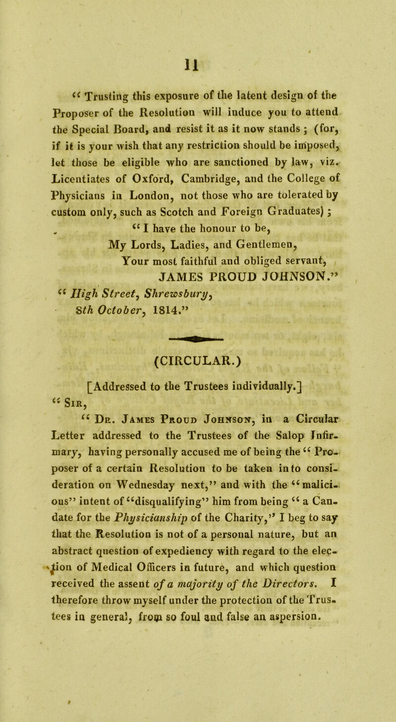 (C Trusting this exposure of the latent design of the Proposer of the Resolution will induce you to attend the Special Board, and resist it as it now stands ; (for, if it is your wish that any restriction should be imposed, let those be eligible who are sanctioned by law, viz. Licentiates of Oxford, Cambridge, and the College of Physicians in London, not those who are tolerated by custom only, such as Scotch and Foreign Graduates); 661 have the honour to be, My Lords, Ladies, and Gentlemen, Your most faithful and obliged servant, JAMES PROUD JOHNSON.” <c High Street, Shrewsbury, Sth October, 1814.” (CIRCULAR.) [Addressed to the Trustees individually.] K Sir, (i Dp_. James Proud Johnson, in a Circular Letter addressed to the Trustees of the Salop Infir- mary, having personally accused me of being the 66 Pro- poser of a certain Resolution to be taken into consi- deration on Wednesday next,” and with the 66 malici- ous” intent of disqualifying” him from being <c a Can- date for the Physicianship of the Charity,’’ I beg to say that the Resolution is not of a personal nature, but an abstract question of expediency with regard to the elec- tion of Medical Officers in future, and which question received the assent of a majority of the Directors. I therefore throw myself under the protection of the Trus- tees in general, from so foul and false an aspersion.