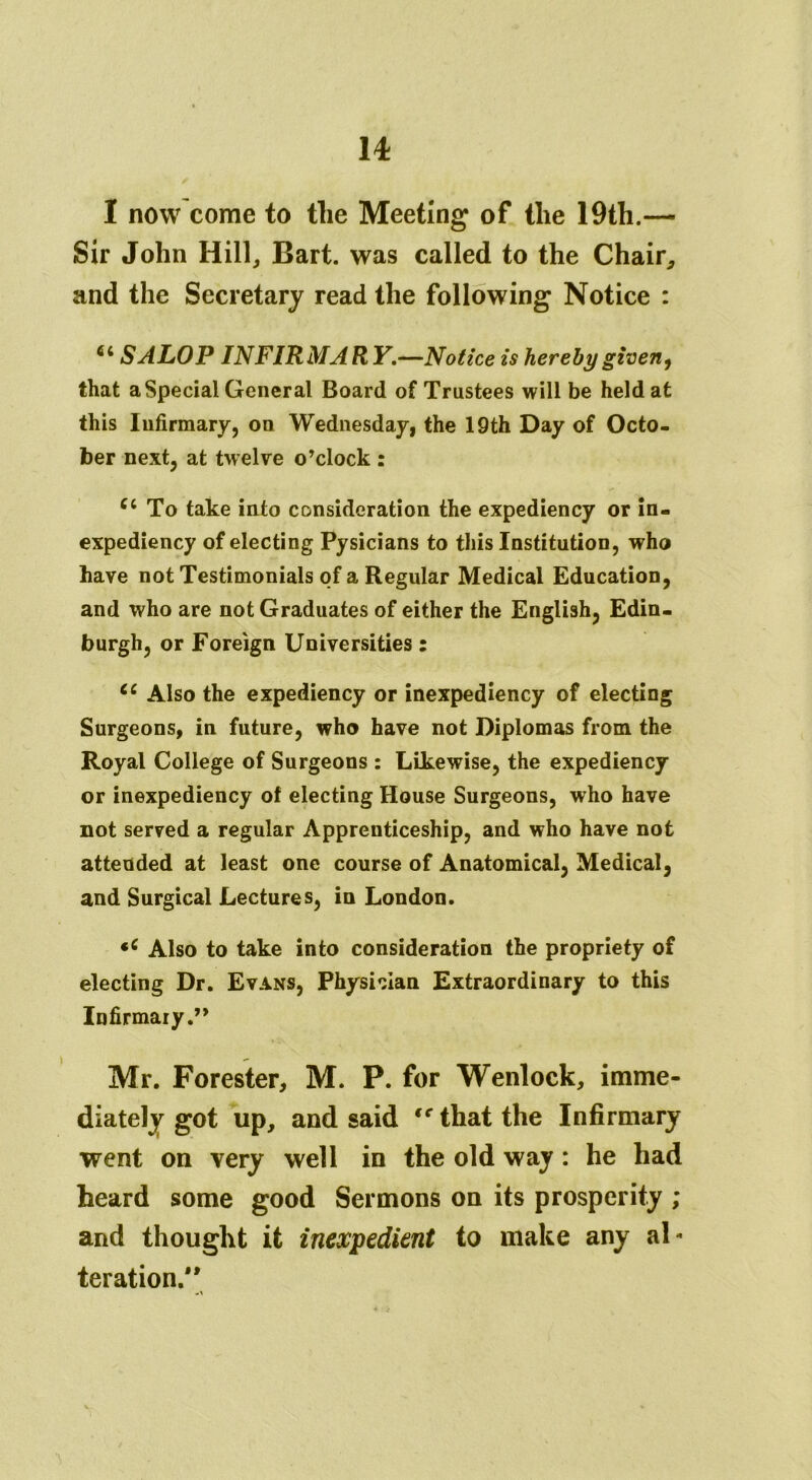 u 1 now come to the Meeting of the 19th.— Sir John Hill, Bart, was called to the Chair, and the Secretary read the following Notice : 6i SALOP INFIRMARY.—Notice is hereby given, that a Special General Board of Trustees will be held at this Infirmary, on Wednesday, the 19th Day of Octo- ber next, at twelve o’clock : To take into consideration the expediency or in- expediency of electing Pysicians to this Institution, who have not Testimonials of a Regular Medical Education, and who are not Graduates of either the English, Edin- burgh, or Foreign Universities: cc Also the expediency or inexpediency of electing Surgeons, in future, who have not Diplomas from the Royal College of Surgeons : Likewise, the expediency or inexpediency of electing House Surgeons, who have not served a regular Apprenticeship, and who have not attended at least one course of Anatomical, Medical, and Surgical Lectures, in London. *c Also to take into consideration the propriety of electing Dr. Evans, Physician Extraordinary to this Infirmary.” Mr. Forester, M. P. for Wenlock, imme- diately got up, and said te that the Infirmary went on very well in the old way: he had and thought it inexpedient to make any al* teration.