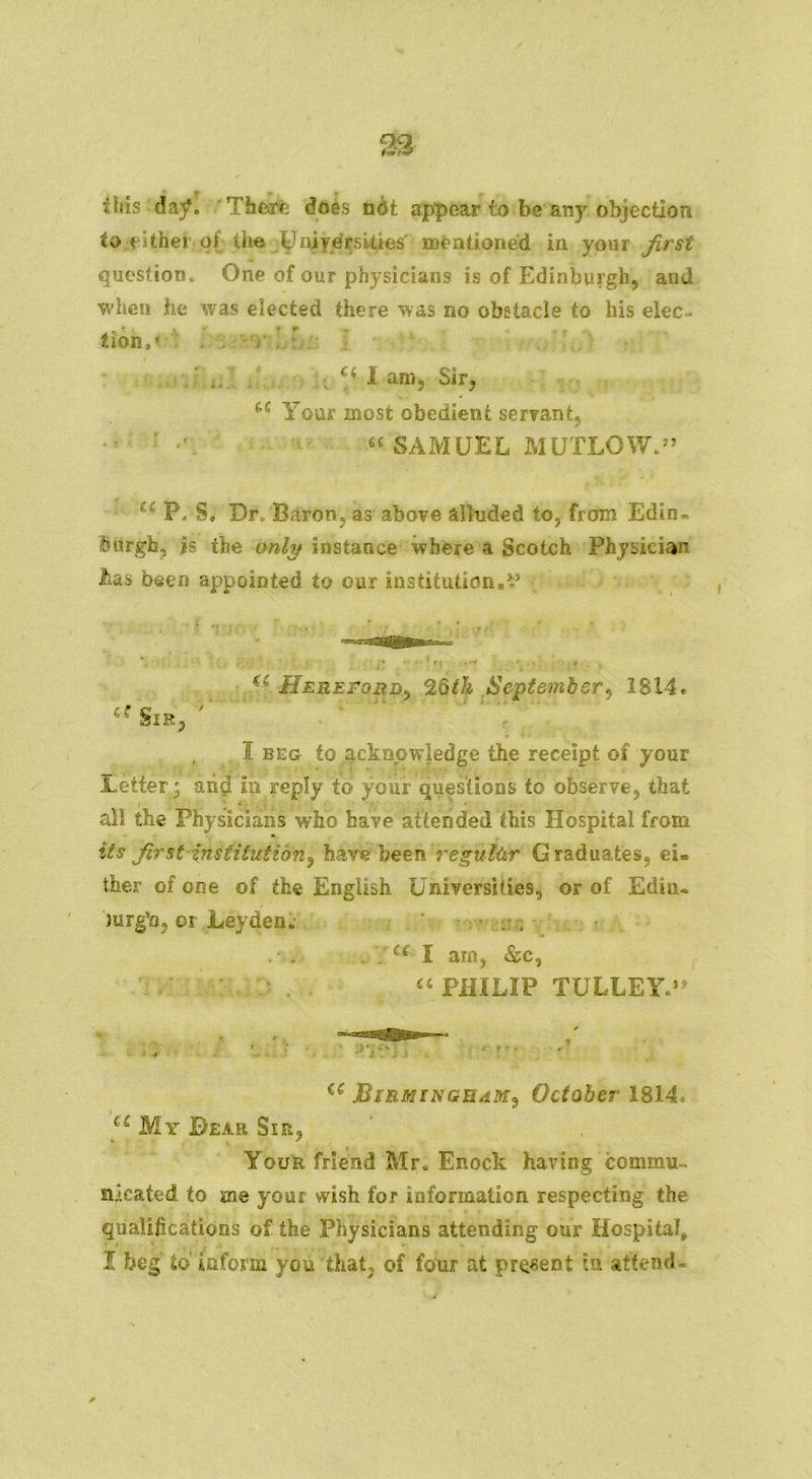 this day. Therfe does not appear to be any objection to either of the^njyerskies mentioned in your first question. One of our physicians is of Edinburgh, and when he was elected there was no obstacle to his elec- tion ,* i, Ci I am, Sir, iC Your most obedient servant, “ SAMUEL MUTLOW.” ec P. S. Dr. Baron, as above alluded to, from Edin- burgh, is the only instance where a Scotch Physician lias been appointed to our institution.’-’ £t Hereford, 26th September, 1814. 'ce Sir, I beg to acknowledge the receipt of your Letter; arid iii reply to your questions to observe, that all the Physicians who have attended this Hospital from its first institution^ have been regular Graduates, ei* ther of one of the English Universities, or of Edin. 'jurg'n, or Leyden; . ; . , . a X am, &c, u PHILIP TULLEY,’4 a Birmingham^ October 1814 u My Bear Sir, Your friend Mr. Enock having commu- nicated to me your wish for information respecting the qualifications of the Physicians attending our Hospital, I beg to inform you that, of four at present bi attend-