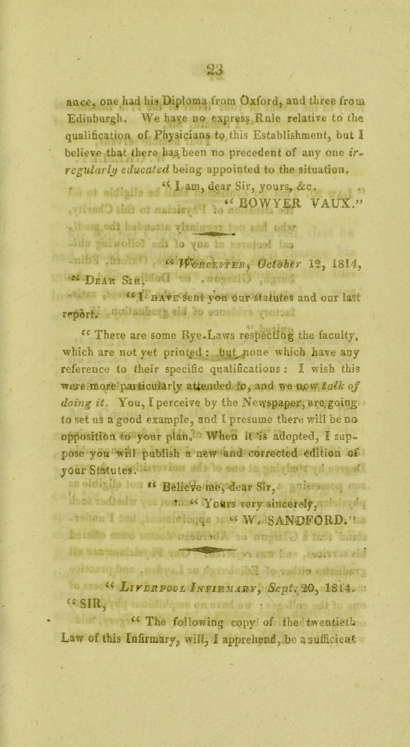 23 auco, one had his Diploma from Oxford, and three from Edinburgh. We have no express Rnle relative to the qualification of Physicians to this Establishment, but 1 believe that there has been no precedent of any one /r- ■ I I, ,* t i f t Jr • * * regularly educated being appointed to the situation. <c I am, dear Sir, yours, &c. “ BOWYER VAtfX.” r . ; j, f r j i » « i \( i'> ( m •: , •' > u ifrviickwWit) October 12, 1814, 54 Dear Sir; ’ ! • M;' * 44 X have sent yon our statutes and our last • • . t » >• r . report. ‘. 1 : (c There are some Rye-Laws respecting the faculty, which are not yet printed : bu^none which have any reference to their specific qualifications ; X wish this were.more particularly attended to, and we upw talk of doing it. You, X perceive by the Newspaper, are,going to set us a good example, and X presume there will be no opposition to your pian0 When it is adopted, I sup- pose you will publish a new and corrected edition of your Statutes, *6 Believe me, dear Sir, v YcUrs very sincerely, u W , SANDFORD.^ ;'. *;i . • 5 * •/ . ; £i Liverpool Infirmary, Sept, 20, 1814. Cfi SIR, 44 The following copy of the twentieth Law of this Infirmary^ will, I apprehend.,.be a sufficient