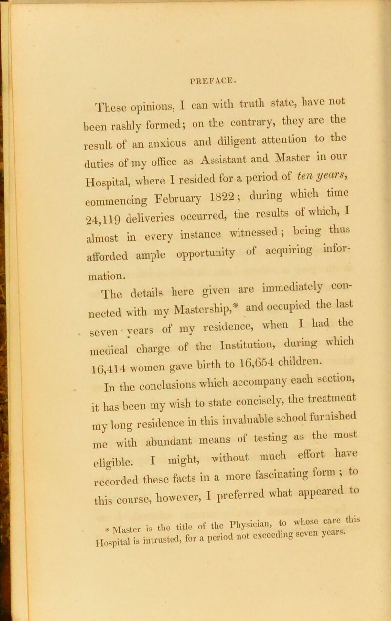 These opinions, I can with truth state, have not been raslhy formed; on the contrary, they arc the result of an anxious and diligent attention to the duties of my office as Assistant and Master in our Hospital, where I resided for a period of ten years, commencing February 1822; during which time 24,119 deliveries occurred, the results of which, I almost in every instance witnessed; being thus afforded ample opportunity of acquiring mfoi- mation. The details hci-o given are immediately con- nected with my Mastership,* and occupied the last seven • years of my residence, when I had the medical charge of the Institution, during which 10,414 women gave birth to 10,654 children. Tn the conclusions which accompany each section. it has been my wish to state concisely, the treatment my long residence in this invaluable school furnished me with abundant means of testing as the most eligible. I might, without much effort have recorded these facts in a more fascinating form ; to this course, however, I preferred what appeared to • Master is tlio title of the Pliysieiaii, to ivliosc care tins Hospital is intrustcil. for a period not exceeding seven years.