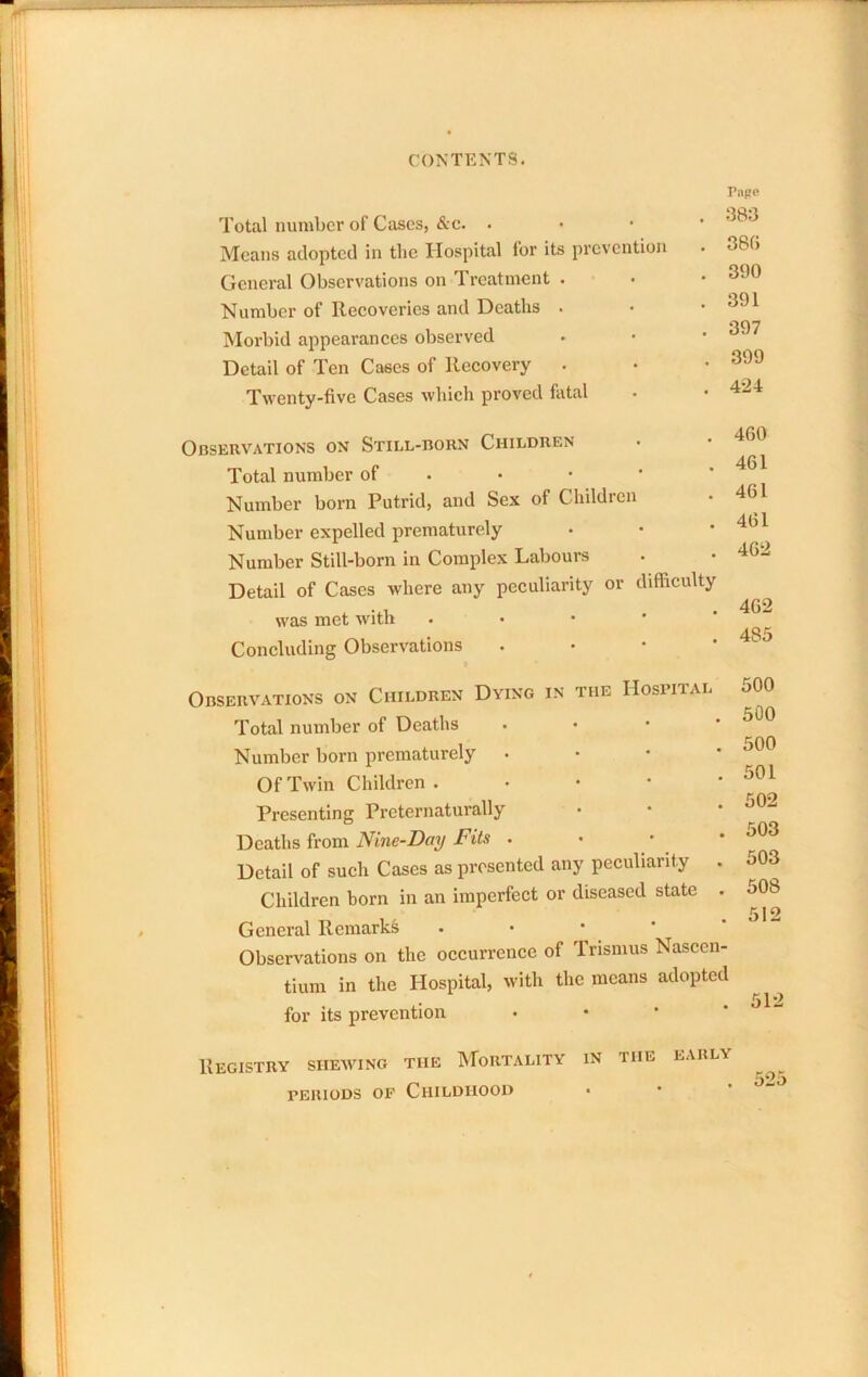 Total number of Cases, &c. • Means adopted in the Hospital for its prevention General Observations on Treatment . Number of Reeoveries and Deaths . Morbid appearances observed Detail of Ten Cases of Recovery . Twenty-five Cases which proved fiital Tiipo . 38:3 . 380 . 390 . 391 . 397 . 399 . 4-24 Observations ox Still-born Children Total number of . • • • ' Number born Putrid, and Sex of Children Number expelled prematurely Number Still-born in Complex Labours Detail of Cases where any peculiarity or difficulty was met with . • • • ‘ Concluding Observations . • • • 460 461 461 461 462 462 485 Observations on Children Dying in the Hosbital Total number of Deaths . • • * Number born prematurely . • • • Of Twin Children . • • • • Presenting Preternaturally Deaths from • • ’ Detail of such Cases as presented any peculiarity . Children born in an imperfect or diseased state . General Remarks . • • * Observations on the occurrence of Trismus Nascen- tium in the Hospital, with the means adopted for its prevention • • * ' 500 500 500 501 502 503 503 508 512 )12 Registry shewing the Mortality in the PERIODS OF Childhood EARLY . 525