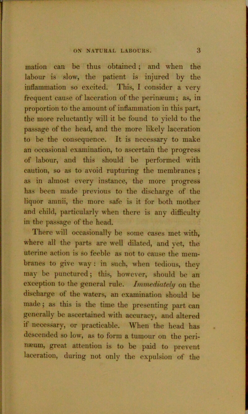 mation can be thus obtained; and when the labour is slow, the patient is injured by the inflammation so excited. This, I consider a very frequent cause of laceration of the perinmura; as, in proportion to the amount of inflammation in this part, the more reluctantly will it be found to yield to the passage of the head, and the more likely laceration to be the consequence. It is necessary to make an occasional examination, to ascertain the progress of labour, and this should be performed with caution, so as to avoid rupturing the membranes ; as in almost every instance, the more progress has been made previous to the discharge of the liquor amnii, the more safe is it for both mother and child, particularly when there is any difficulty in the passage of the head. 1 here will occasionally be some cases met with, where all the parts are well dilated, and yet, the uterine action is so feeble as not to cause the mem- branes to give way : in such, when tedious, they may be punctured; this, however, should be an exception to the general rule. Immediately on the discharge of the waters, an examination should be made; as this is the time the presenting part can generally be ascertained with accuracy, and altered if necessary, or practicable. When the head has descended so low, as to form a tumour on the peri- neum, great attention is to be paid to prevent laceration, during not only the expulsion of the