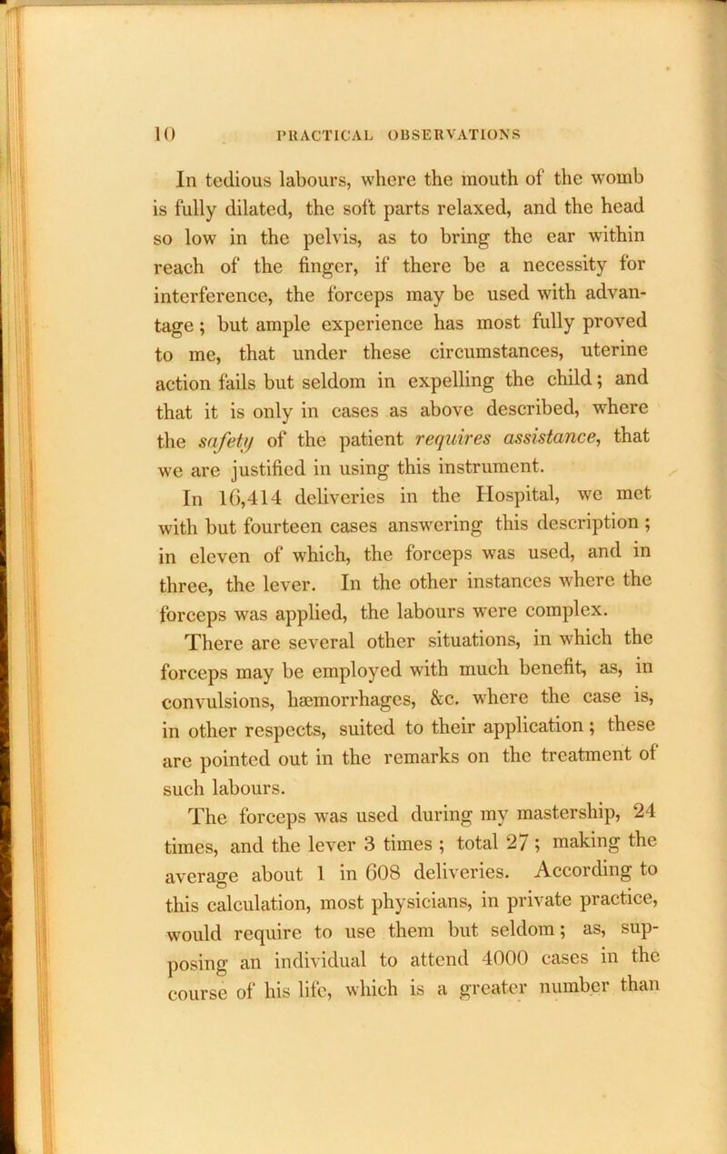 In tedious labours, where the mouth of the womb is fully dilated, the soft parts relaxed, and the head so low in the pelvis, as to bring the ear within reach of the finger, if there be a necessity for interference, the forceps may be used with advan- tage ; but ample experience has most fully proved to me, that under these circumstances, uterine action fails but seldom in expelling the child; and that it is only in cases as above described, where the safety of the patient requires assistance, that we are justified in using this instrument. In 16,414 deliveries in the Hospital, we met with but fourteen cases answ^ering this description ; in eleven of which, the forceps was used, and in three, the lever. In the other instances where the forceps was applied, the labours were complex. There are several other situations, in which the forceps may be employed with much benefit, as, in convulsions, haemorrhages, &c. where the case is, in other respects, suited to their application; these are pointed out in the remarks on the treatment of such labours. The forceps was used during my mastership, 24 times, and the lever 3 times ; total 27 ; making the average about 1 in 608 deliveries. According to this calculation, most physicians, in private practice, would require to use them but seldom; as, sup- posing an individual to attend 4000 cases in the course of his life, which is a greater number than