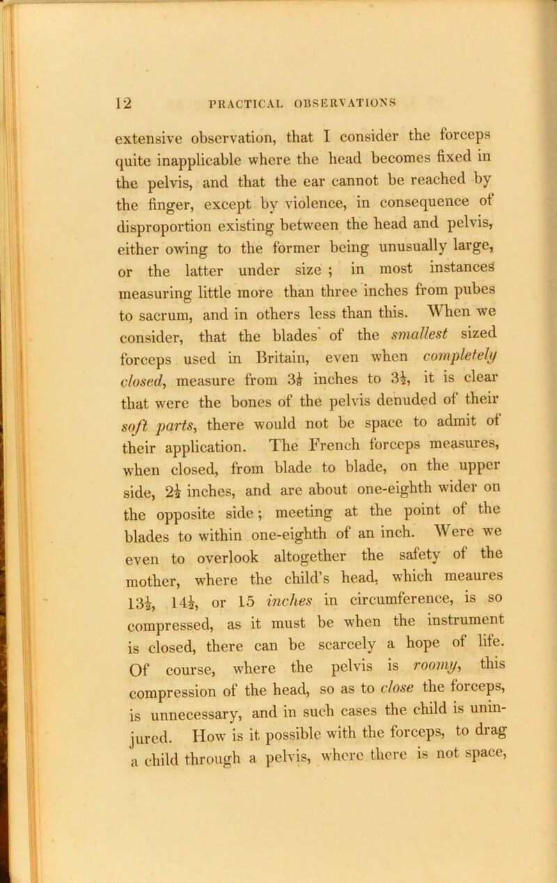extensive observation, that I consider the forceps quite inapplicable where the head becomes fixed in the pelvis, and that the ear cannot be reached by the finger, except by violence, in consequence ot disproportion existing between the head and pelvis, either owing to the former being unusually large, or the latter under size ; in most instances measuring little more than three inches from pubes to sacrum, and in others less than this. When we consider, that the blades of the smelliest sized forceps used in Britain, even when completely closed., measure from inches to 3i, it is clear that were the bones of the pelvis denuded of their soft parts, there would not be space to admit of their application. The French forceps measures, when closed, from blade to blade, on the upper side, 2a inches, and are about one-eighth wider on the opposite side; meeting at the point of the blades to within one-eighth of an inch. Were we even to overlook altogether the safety of the mother, where the child’s head, which meaures 13i, Hi, or 15 inches in circumference, is so compressed, as it must be when the instrument is closed, there can be scarcely a hope of life. Of course, where the pelvis is roomy, this compression of the head, so as to close the forceps, is unnecessary, and in such cases the child is unin- jured. How is it possible with the forceps, to drag a child through a pelvis, where there is not space.