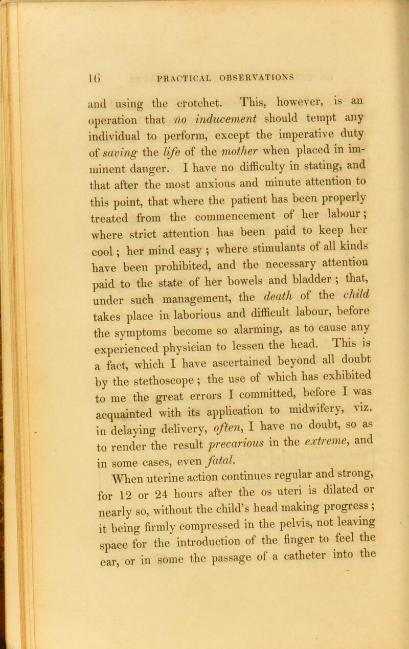 and using the crotchet. This, however, is an operation that no inducement should tempt any individual to perform, except the imperative duty saving the life of the mother when placed in im- minent danger. I have no difficulty in stating, and that after the most anxious and minute attention to this point, that where the patient has been properly treated from the commencement of her labour; where strict attention has been paid to keep her cool; her mind easy ; where stimulants of all kinds have been prohibited, and the necessary attention paid to the state of her bowels and bladder ; that, under such management, the death of the child takes place in laborious and difficult labour, before the symptoms become so alarming, as to cause any experienced physician to lessen the head. This is a fact, which I have ascertained beyond all doubt by the stethoscope; the use of which has exhibited to me the great errors I committed, before I was acquainted with its application to midwifery, viz. in delaying delivery, often, I have no doubt, so as to render the result precarious in the extreme, and in some cases, even fatal. When uterine action continues regular and strong, for 12 or 24 hours after the os uteri is dilated or nearly so, without the child’s head making progress ; it being firmly compressed in the pelvis, not leaving space for the introduction of the finger to feel the ear, or in some the passage of a catheter into the