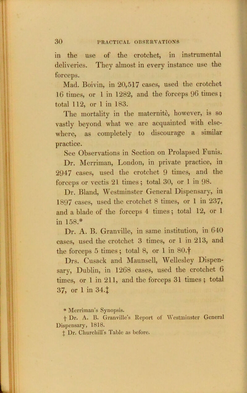 in the use of the erotchet, in instrumental deliveries. They almost in every instance use the forceps. Mad. Boivin, in 20, .517 cases, used the crotchet l6 times, or 1 in 1282, and the forceps 96 times; total 112, or 1 in 183. The mortality in the maternite, however, is so vastly beyond what we are acquainted with else- where, as completely to discourage a similar practice. See Observations in Section on Prolapsed Funis. Dr. Merriman, London, in private practice, in 2947 cases, used the crotchet 9 times, and the forceps or vcctis 21 times; total 30, or 1 in 98. Dr. Bland, Westminster General Dispensary, in 1897 cases, used the crotchet 8 times, or 1 in 237, and a blade of the forceps 4 times; total 12, or 1 in 158.* Dr. A. B. Granville, in same institution, in 640 cases, used the crotchet 3 times, or 1 in 213, and the forceps 5 times; total 8, or 1 in 80.f Drs. Cusack and Maunsell, Wellesley Dispen- sary, Dublin, in 1268 cases, used the crotchet 6 times, or 1 in 211, and the forceps 31 times ; total 37, or 1 in 34.J * Merriman’s Synopsis. -j- Dr. A. B. Granville’s Report of Westminster General Dispensary, 1818. J Dr. Churcliiirs Table as before.