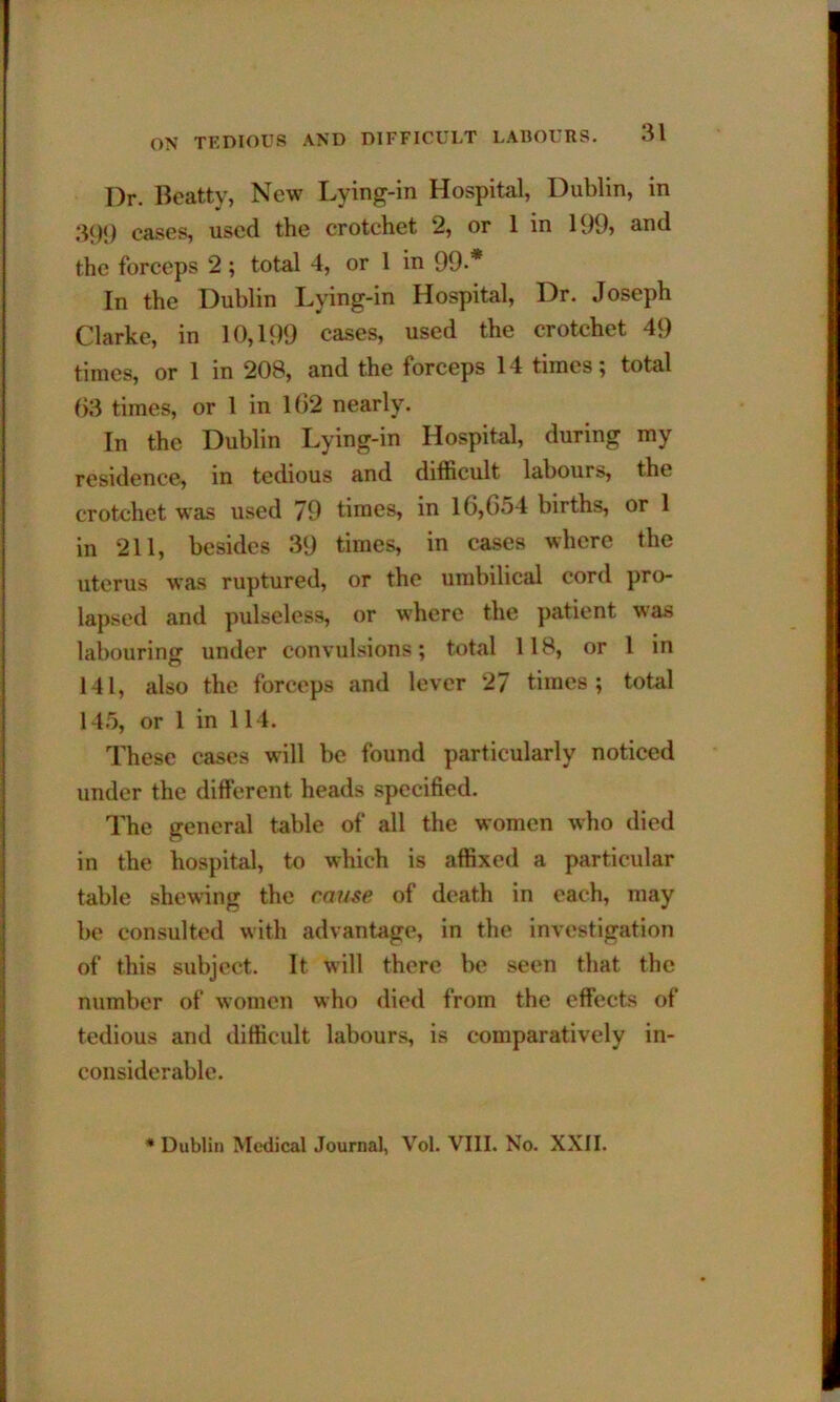 Dr. Beatty, New Lying-in Hospital, Dublin, in 39i) eases, used the crotchet 2, or 1 in 199> and the forceps 2 ; total 4, or 1 in 99-* In the Dublin Lying-in Hospital, Dr. Joseph Clarke, in 10,199 cases, used the crotchet 49 times, or 1 in 208, and the forceps 14 times; total ()3 times, or 1 in 102 nearly. In the Dublin Lying-in Hospital, during my residence, in tedious and difficult labours, the crotchet was used 79 times, in 1G,G54 births, or 1 in 211, besides 39 times, in cases where the uterus was ruptured, or the umbilical cord pro- lapsed and pulseless, or where the patient was labouring under convulsions; total 118, or 1 in 141, also the forceps and lever 27 times; total 145, or 1 in 114. These cases will be found particularly noticed under the different heads specified. The general table of all the women who died in the hospital, to which is affixed a particular table shewing the cause of death in each, may be consulted with advantage, in the investigation of this subject. It will there be seen that the number of women who died from the effects of tedious and difficult labours, is comparatively in- considerable. * Dublin Medical Journal, Vol. VIII. No. XXII.