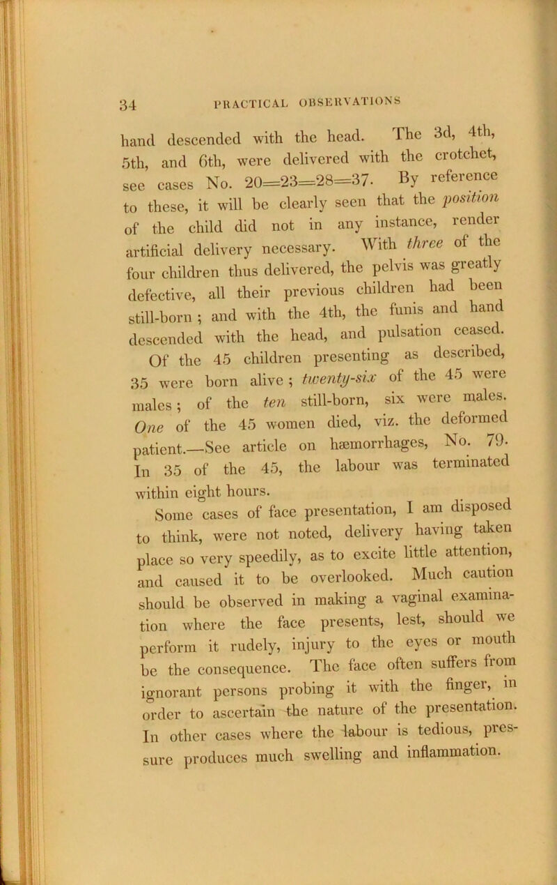 hand descended with the head. The 3d, 4th, 5th, and C)th, were delivered with the crotchet, see cases No. 20=23=28=37. By reference to these, it will be clearly seen that the position of the child did not in any instance, render artificial delivery necessary. With three of the four children thus delivered, the pelvis was greatly defective, all their previous children had been still-born ; and with the 4th, the funis and hand descended with the head, and pulsation ceased. Of the 45 children presenting as described, 35 were born alive ; twenty-sLv of the 45 were males; of the ten still-born, six were males. One of the 45 women died, viz. the deformed patient.—See article on hemorrhages. No. 79- In 35 of the 45, the labour was terminated within eight hours. Some cases of face presentation, 1 am disposed to think, were not noted, delivery having taken place so very speedily, as to excite little attention, and caused it to be overlooked. Much caubon should be observed in making a vaginal examina- tion where the face presents, lest, should we perform it rudely, injury to the eyes or mouth be the consequence. The face often suffers from ignorant persons probing it with the fingei, in order to ascertain the nature of the presentation. In other cases where the labour is tedious, pres- sure produces much swelling and inflammation.