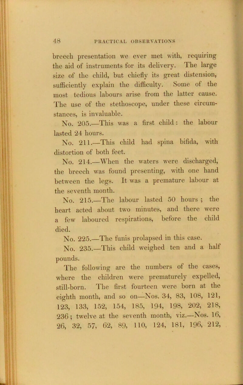 breech presentation we ever met with, requiring the aid of instruments for its delivery. The large size of the child, but chiefly its great distension, sufficiently explain the difficulty. Some of the most tedious labours arise from the latter cause. The use of the stethoscope, under these circum- stances, is invaluable. No. 20.5.—This was a first child : the labour lasted 24 hours. No. 211.—This child had spina bifida, with distortion of both feet. No. 214.—When the waters were discharged, the breech was found presenting, with one hand between the legs. It w^as a premature labour at the seventh month. No. 215.—The labour lasted 50 hours ; the heart acted about two minutes, and there were a few laboured respirations, before the child died. No. 225.—The funis prolapsed in this case. No. 235.—This child weighed ten and a half pounds. The following are the numbers of the cases, where the children were prematurely expelled, still-born. The first fourteen were born at the eighth month, and so on—Nos. 34, 83, 108, 121, 123, 133, 1.52, 154, 18.5, 194, 198, 202, 218, 236; twelve at the seventh month, viz.—Nos. 16, 26, 32, 57, 62, 89, HO, 124, 181, 196, 212,