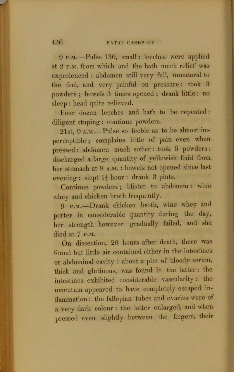 9 p.M.—Pulse 130, small: leeches were applied at 2 p.M. from which and the bath much relief was experienced : abdomen still very full, unnatural to the feel, and very painful on pressure: took 3 powders ; bowels 3 times opened ; drank little : no sleep : head quite relieved. Four dozen leeches and bath to be repeated: diligent stuping; continue powders. 21st, 9 A.M.—Pulse so feeble as to be almost im- perceptible ; complains little of pain even when pressed: abdomen much softer: took 6 powders: discharged a large quantity of yellowish fluid from her stomach at 8 a.m. : bowels not opened since last evening : slept 1| hour : drank 3 pints. Continue powders; blister to abdomen: wine whey and chicken broth frequently. 9 p.M.—Drank chicken broth, wine whey and porter in considerable quantity during the day, her strength however gradually failed, and she died at 7 p-m. On dissection, 20 hours after death, there was found but little air contained either in the intestines or abdominal cavity : about a pint of bloody serum, thick and glutinous, was found in the latter: the intestines exhibited considerable vascularity: the omentum appeared to have completely escaped in- flammation : the fallopian tubes and ovaries were of a very dark colour : the latter enlarged, and when pressed even slightly between the fingers, their