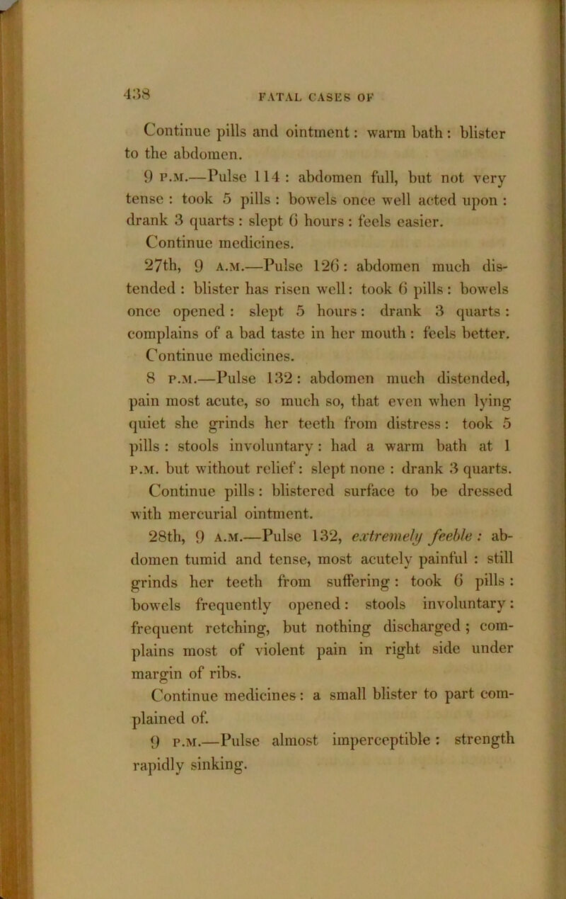 Continue pills and ointment: warm bath : blister to the abdomen. 9 P.M.—Pulse 114 : abdomen full, but not very tense : took 5 pills : bowels once well acted upon : drank 3 quarts : slept 6 hours : feels easier. Continue medicines. 27th, 9 a.m.—Pulse 126: abdomen much dis- tended : blister has risen well: took 6 pills : bowels once opened: slept 5 hours: drank 3 quarts: complains of a bad taste in her mouth : feels better. Continue medicines. 8 P.M.—Pulse 132: abdomen much distended, pain most acute, so much so, that even when lying (juiet she grinds her teeth from distress: took 5 pills : stools involuntary: had a warm bath at 1 P.M. but without relief: slept none : drank 3 quarts. Continue pills: blistered surface to be dressed with mercurial ointment. 28th, 9 A.M.—Pulse 132, extremely feeble : ab- domen tumid and tense, most acutely painful : still grinds her teeth from suffering: took 6 pills: bowels frequently opened: stools involuntary: frequent retching, but nothing discharged; com- plains most of violent pain in right side under margin of ribs. Continue medicines: a small blister to part com- plained of. 9 P.M.—Pulse almost imperceptible; strength rapidly sinking.