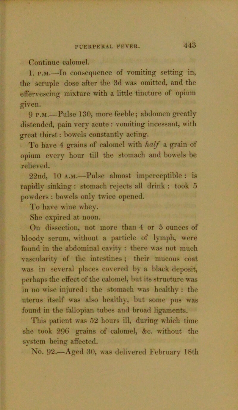 Continue calomel. 1, p.M.—In consequence of vomiting setting in, the scruple dose after the 3d was omitted, and the effervescing mixture with a little tincture of opium given. 9 p.M.—Pulse 130, more feeble; abdomen greatly distended, pain very acute : vomiting incessant, with great thirst: bowels constantly acting. To have 4 grains of calomel with half a grain of opium every hour till the stomach and bowels be relieved. 22nd, 10 A.M.—Pulse almost imperceptible : is rapidly sinking ; stomach rejects all drink : took powders : bowels only twice opened. To have wine whey. She expired at noon. On dissection, not more than 4 or 5 ounces of bloody serum, without a particle of lymph, were found in the abdominal cavity : there was not much vascularitv of the intestines ; their mucous coat was in several places covered by a black deposit, perhaps the effect of the calomel, but its structure was in no wise injured: the stomach was healthy : the uterus itself was also healthy, but some pus was found in the fallopian tubes and broad ligaments. lliis ]>atient was 52 hours ill, during which time she took 29() grains of calomel, &c. without the system being affected. No. 92.—Aged 30, was delivered February 18th