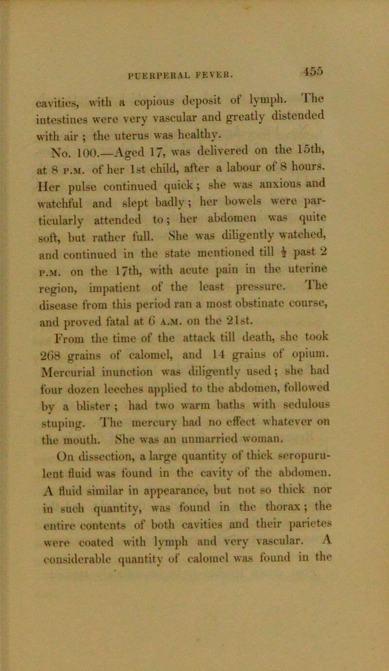 45f> cavities, witli a copious deposit of Iviiipli. Ihe intestines were very vascular and greatly distended with air ; the uterus was healthy. >so. 100.—Aged 17, was delivered on the 15th, at 8 F.M. of her 1st child, after a labour of 8 hours. Her pulse continued quick; she was anxious and watchful and slept badly; her bowels were par- ticularly attended to; her abdomen was quite soft, but rather full. She was diligently watched, and continued in the state mentioned till i past 2 F.M. on the 17th, with acute pain in the uterine region, impatient of the least pressure. The disease from this period ran a most obstinate course, and proved fatal at (i a.m. on the *21st. From the time of the attack till death, she took ‘2()8 grains of calomel, and 14 grains of opium. Mercurial inunction was diligently used; she had four dozen leeches applied to the abdomen, followed by a blister ; had two warm baths with sedulous stuping. The mercury had no effect whatever on the mouth. She was an unmarried woman. On dissection, a large quantity of thick seropuru- lent fluid was found in the cavity of the abdomen. A fluid similar in appearance, but not so thick nor in such quantity, was found in the thorax; the entire contents of both cavities and their parietes were coated with lymph and very vascular. A considerable quantity of calomel was found in the