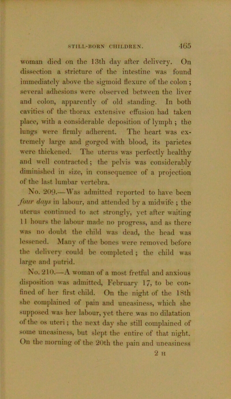 woman died on the 13th day after delivery. On dissection a stricture of the intestine was found immediately above the sigmoid flexure of the colon ; several adhesions were observed between the liver and colon, apjiarently of old standing. In both cavities of the thorax extensive effusion had taken place, with a considerable deposition of lymph ; the lungs were firmly adherent. The heart was ex- tremely large and gorged with blood, its parietes were thickened. The uterus was perfectly healthy and well contracted; the pelvis was considerably diminished in size, in consequence of a projection of the last lumbar vertebra. No. 209.—Was admitted rejiorted to have been ftnir (lays in labour, and attended by a midwife ; the uterus continued to act strongly, yet after waiting 11 hours the labour made no progress, and as there was no doubt the child was dead, the head was lessened. Many of the bones were removed before the delivery could be completed ; the child was large and putrid. No. 210.—.V woman of a most fretful and anxious disposition was admitted, February 17> to be con- fined of her first child. On the night of the 18th she complained of pain and unea-^^iness, which she supposed was her labour, yet there was no dilatation of the os uteri; the next day she still complained of some uneasiness, but slept the entire of that night. On the morning of the 20th the pain and uneasiness