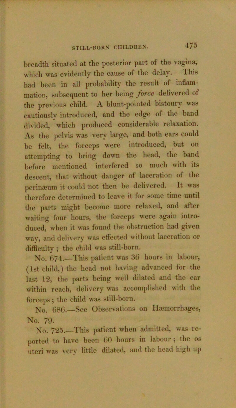 breadth situated at the posterior part of the vagina, which was evidently the cause of the delay* his had been in all probability the result of inflam- mation, subsequent to her being force delivered of the previous child. A blunt-pointed bistoury was cautiously introduced, and the edge of the band divided, which produced considerable relaxation. As the pelvis was very large, and both ears could be felt, the forceps were introduced, but on attempting to bring down the head, the band before mentioned interfered so much with its descent, that without danger of laceration of the perinaeum it could not then be delivered. It was therefore determined to leave it for some time until the parts might become more relaxed, and after w'aiting four hours, the forceps were again intro- duced, when it was found the obstruction had given way, and delivery was effected without laceration or difficulty ; the child was still-born. No. 074.—This jiatient was 3(i hours in labour, (1st child,) the head not having advanced for the last 12, the parts being well dilated and the ear within reach, delivery was accomplished with the forceps; the child was still-born. No. ()B6.—See Observations on Hemorrhages, No. 70- N„ 725._This patient when admitted, was re- ported to have been (JO hours in labour ; the os uteri was very little dilated, and the head high up