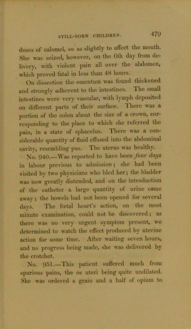 doses of calomel, so as slightly to alfect the mouth. She was seized, however, on the 6th day from de- livery, with violent pain all over the abdomen, w'hich proved fatal in less than 48 hours. On dissection the omentum was found thickened and strongly adherent to the intestines. The small intestines were very vascular, with lymph deposited on different parts of their surface. 1 here was a portion of the colon about the size of a crown, cor- responding to the place to which she referred the pain, in a state of sphacelus. There was a con- siderable quantity of fluid effused into the abdominal cavity, resembling pus. 1 he uterus was healthy. Xo. 940.—Was reported to have been four dm/s in labour previous to admission; she had been visited by two ])hysicians who bled her; the bladder was now greatly distended, and on the introduction of the catheter a large quantity of urine came away; the bowels had not been opened for several davs. The fcctal heart’s action, on the most minute examination, could not be discovered; as there was no very urgent symjitom ])resent, wo determined to watch the effect produced by uterine action for some time. After waiting seven hours, and no progress being made, she was delivered by the crotchet. Xo. ysi.—This patient suffered much from spurious pains, the os uteri being quite undilatcd. .She was ordered a grain and a half of opium to