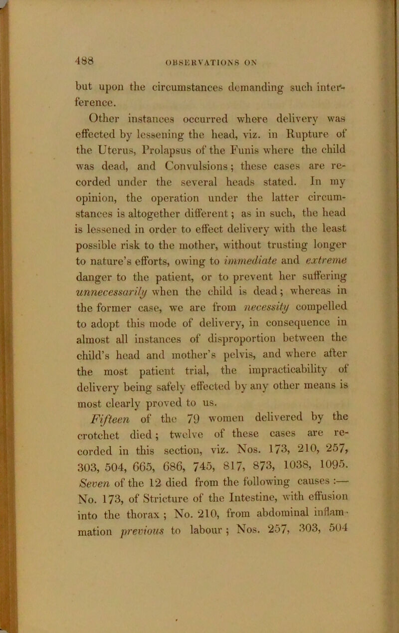 but upon the circumstances demanding such inter- ference. Other instances occurred whci’e delivery was effected by lessening the head, viz. in Rupture of the Uterus, Prolapsus of the Funis where the child was dead, and Convulsions; these cases are re- corded under the several heads stated. In my opinion, the operation under the latter circum- stances is altogether different; as in such, the head is lessened in order to effect delivery with the least possible risk to the mother, without trusting longer to nature’s efforts, owing to immediate and extreme danger to the patient, or to prevent her suffering unnecessarily when the child is dead; whereas in the former case, we are from necessity compelled to adopt this mode of delivery, in consequence in almost all instances of disproportion between the child’s head and mother’s pelvis, and where after the most patient trial, the impracticability of delivery being safely effected by any other means is most clearly proved to us. Fifteen of the 79 women delivered by the crotchet died; twelve of these cases are re- corded in this section, viz. Nos. 173, 210, 257, 303,504, G65, 686, 745, 817, 873, 1038, 1095. Seven of the 12 died from the following causes :— No. 173, of Stricture of the Intestine, with effusion into the thorax ; No. 210, from abdominal inflam' mation previous to labour ; Nos. 257, 303, 504