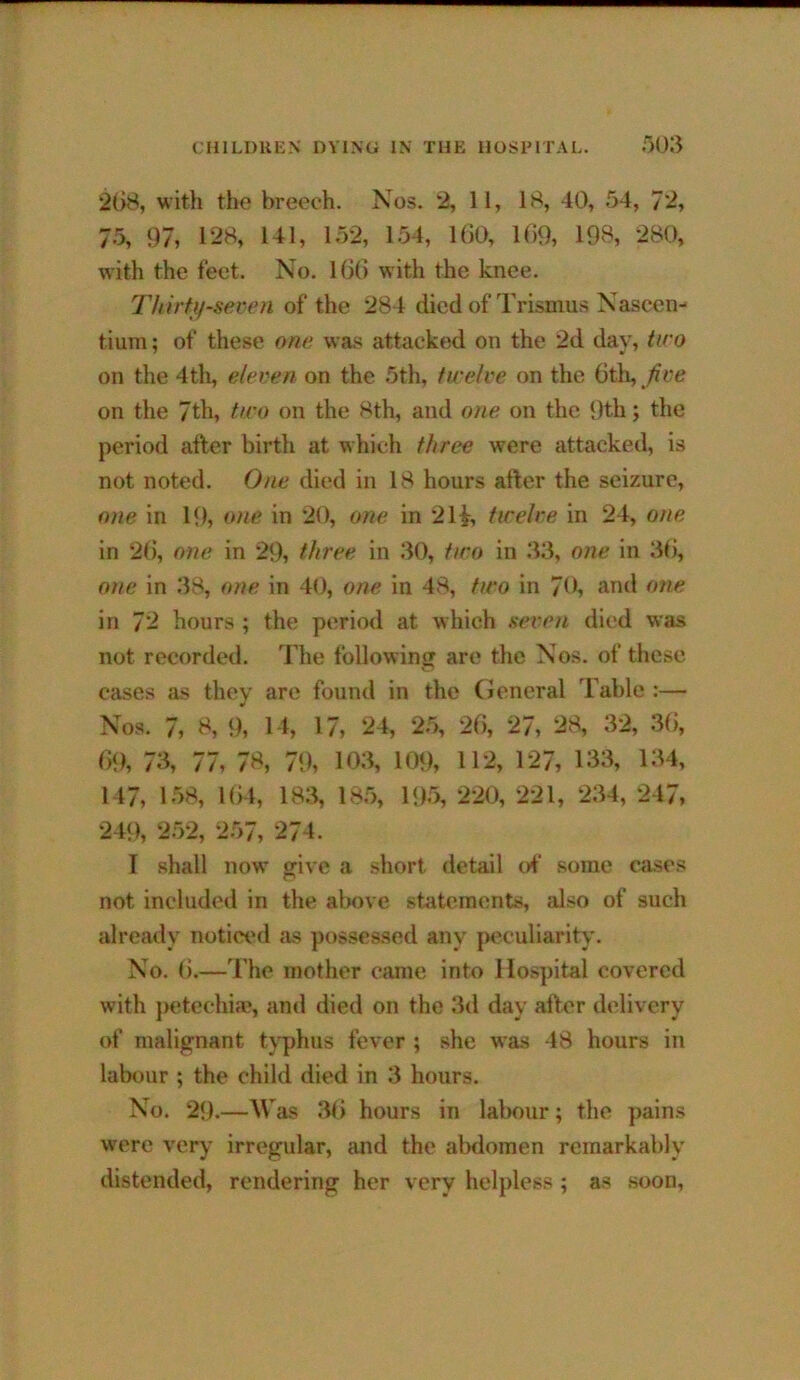 2(>8, with the breech. Nos. 2, 11, 18, 40, 54, 72, 75, 97, 1’28, 141, 152, 154, lOO, 1(59, 198, 280, with the feet. No. 1(3(5 with the knee. Thirtif-seren of the 284 died of Trismus Nascen- tiuTu; of these one was attacked on the 2d day, iii'o on tlie 4th, eleven on the 5th, twelve on the 6th, Jive on the 7th, tiro on the 8th, and one on the 9th; the period after birth at which three were attacked, is not noted. One died in 18 hours after the seizure, one in 19, one in 20, one in 2H, tirelve in 24, one in 2(5, one in 29, three in 30, two in 33, one in 3(5, one in 38, one in 40, one in 48, two in 70, and one in 7^ hours ; the period at which seven died was not recc)rded. The following are the Nos. of these cases as they are found in the (ieneral Table :— Nos. 7, 8, 9, 14, 17, 24, 25, 26, 27, 28, 32, 3(5, 69, 73, 77, 78, 79, 103, 109, 112, 127, 133, 134, 147, 158, 1(54, 183, 18.5, 195, 220, 221, 234, 247, 249, 2.52, 257, 274. I .shall now ffive a short detail of some ca.scs not included in the above statements, also of such already notici'd as possessed any peculiarity. No. 6.—The mother came into Hospital covered with })etcchia?, and died on the 3d day after delivery of malignant tj^phus fever ; she was 48 hours in labour ; the child died in 3 hours. No. 29.—Was 3(5 hours in labour; the pains were very irregular, and the abdomen remarkably distended, rendering her very helpless ; as soon,