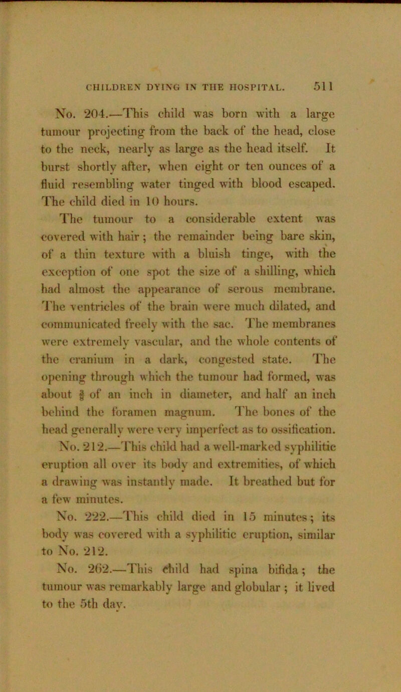 Xo. 204.—lliis child was born with a large tumour projecting from the back of the head, close to the neck, nearly as large as the head itself. It burst shortly after, when eight or ten ounces of a fluid resembling water tinged with blood escaped. The child died in 10 hours. The tumour to a considerable extent was covered with hair ; the remainder being bare skin, of a thin texture with a bluish tinge, with the exception of one spot the size of a shilling, which ha<l almost the appearance of serous membrane. 'J’he ventricles of the brain were much dilated, and communicated freely with the sac. 1 he membranes were extremely vascular, and the whole contents of the cranium in a dark, congested state. The opening through which the tumour had formetl, was about f of an inch in diameter, and half an inch behind the foramen magnum. I'he bones of the head generally were very imperfect as to ossification. Xo. 212.—This child had a well-imu-ked syphilitic eruption all over its body and extremities, of which a drawing was instantly made. It breathed but for a few minutes. Xo. 222.—This child died in 15 minutes; its body was c-overed with a syphilitic eruption, similar to Xo. 212. Xo. 2f)2.—This child had spina bifida; the tumour was remarkably large and globular ; it bved to the 5th dav.