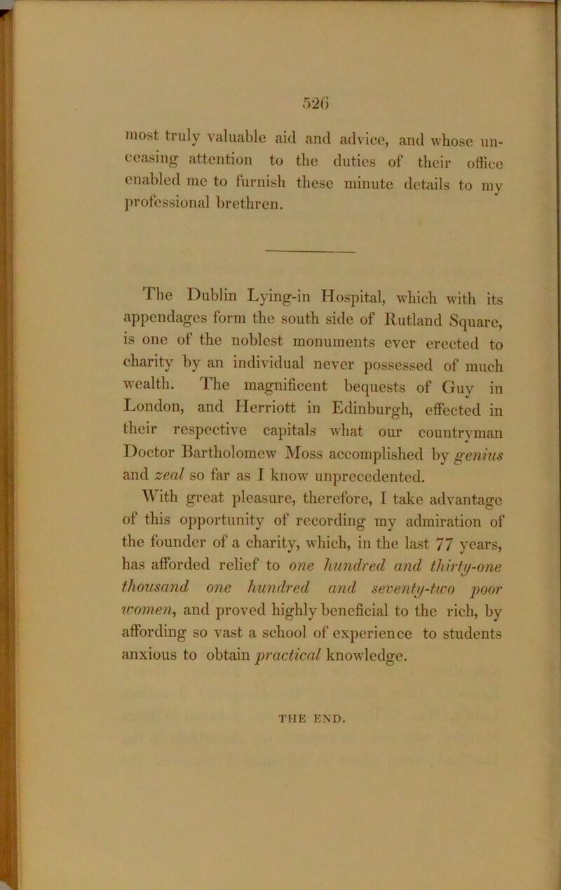 most truly valuable aid and advice, and whose un- ceasing attention to the duties of their office enabled me to furnish these minute details to my j)rofcssional brethren. The Dublin Lying-in Hospital, which with its appendages form the south side of Rutland Square, is one of the noblest monuments ever erected to charity by an individual never possessed of much wealth. The magnificent bequests of Guy in I.iondon, and Herriott in Edinburgh, effected in their respective capitals what our countryman Doctor Bartholomew Moss accomplished by genius and zeal so far as I know unprecedented. With great pleasure, therefore, I take advantage of this opportunity of recording my admiration of the founder of a charity, which, in the last 77 years, has afforded relief to one hundred and thirty-one thousand one hundred and seventy-two poor W07nen, and proved highly beneficial to the rich, by affording so vast a school of experience to students anxious to obtain practical knowledge. THE END.