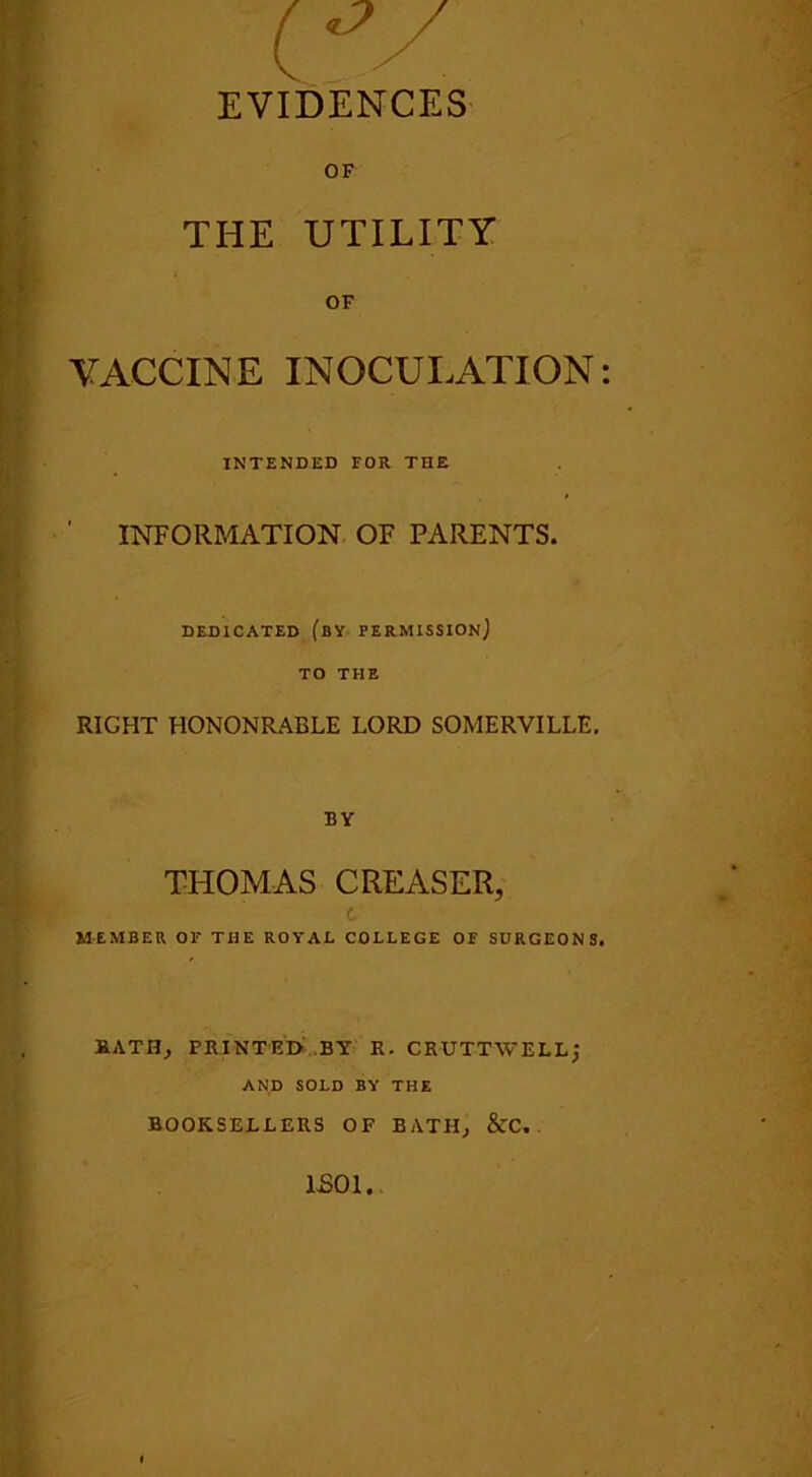 (*V EVIDENCES OF THE UTILITY OF VACCINE INOCULATION INTENDED FOR THE ' INFORMATION OF PARENTS. DEDICATED (BY PERMISSION] TO THE RIGHT HONONRABLE LORD SOMERVILLE. BY THOMAS CREASER, t MEMBER OF THE ROYAL COLLEGE OF SURGEONS RATHy PRINTED BY K. CKUTTWELLJ AND SOLD BY THE BOOKSELLERS OF BATH, &C. ISO I.