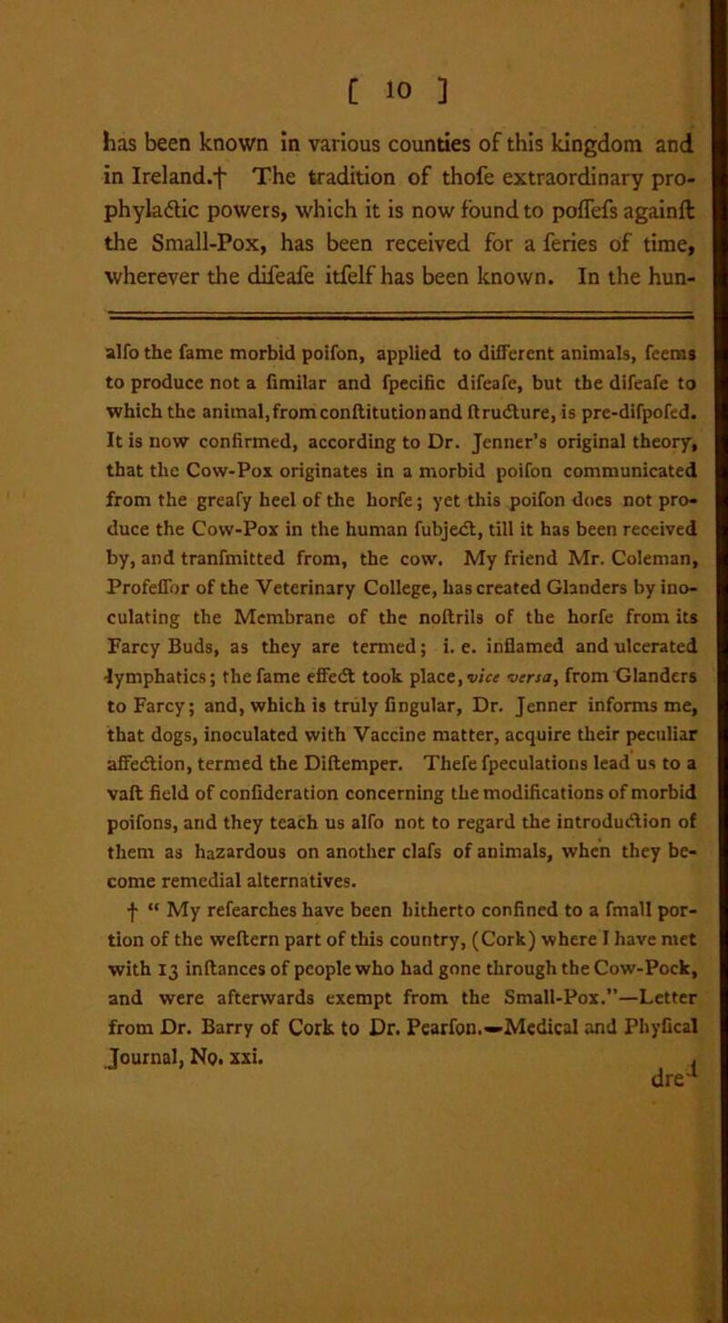 has been known in various counties of this kingdom and in Ireland.^ The tradition of thofe extraordinary pro- phylactic powers, which it is now found to poflefs againll the Small-Pox, has been received for a feries of time, wherever the difeafe itfelf has been known. In the hun- alfo the fame morbid poifon, applied to different animals, fcems to produce not a fimilar and fpecific difeafe, but the difeafe to which the animal,fromconftitutionand flrudture, is pre-difpofed. It is now confirmed, according to Dr. Jenner’s original theory, that the Cow-Pox originates in a morbid poifon communicated from the greafy heel of the horfe; yet this poifon does not pro- duce the Cow-Pox in the human fubjedt, till it has been received by, and tranfmitted from, the cow. My friend Mr. Coleman, Profeifor of the Veterinary College, has created Glanders by ino- culating the Membrane of the noftrils of the horfe from its Farcy Buds, as they are termed; i. e. inflamed and ulcerated lymphatics; the fame effect took place, vice versa, from Glanders to Farcy; and, which is truly Angular, Dr. Jenner informs me, that dogs, inoculated with Vaccine matter, acquire their peculiar affedtion, termed the Diftemper. Thefe fpeculations lead us to a vail field of confidcration concerning the modifications of morbid poifons, and they teach us alfo not to regard the introduction of them as hazardous on another clafs of animals, when they be- come remedial alternatives. f “ My refearches have been hitherto confined to a fmall por- tion of the weftern part of this country, (Cork) where I have met with 13 inftances of people who had gone through the Cow-Pock, and were afterwards exempt from the Small-Pox.”—Letter from Dr. Barry of Cork to Dr. Pearfon.—Medical and Phyfical Journal, No. xxi. .