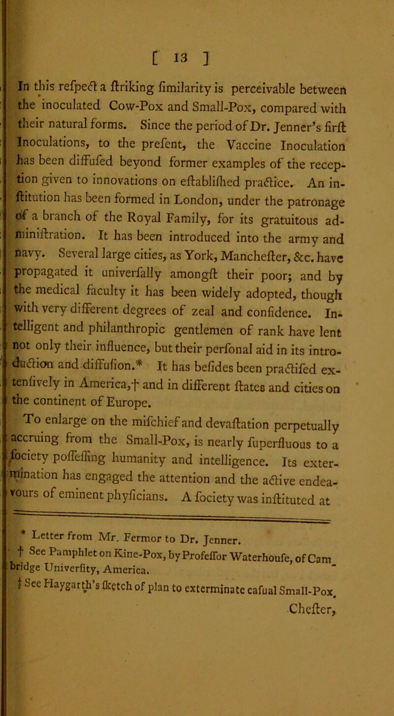 In this refpect a ftriking fimilarity is perceivable between the inoculated Cow-Pox and Small-Pox, compared with their natural forms. Since the period of Dr. Jenner’s firft Inoculations, to the prefent, the Vaccine Inoculation has been diffufed beyond former examples of the recep- tion given to innovations on eftablifhed practice. An in- i' ftitution lias been formed in London, under the patronage of a branch of the Royal Family, for its gratuitous ad- miniftration. It has been introduced into the army and navy. Several large cities, as York, Manchefter, &c. have propagated it univerfally amongft their poor; and by the medical faculty it has been widely adopted, though with very different degrees of zeal and confidence. In- telligent and philanthropic gentlemen of rank have lent not only their influence, but their perfonal aid in its intro- duction and diffulion.* * It has befides been practifed ex- tenfively in America, j* and in different Rates and cities on the continent of Europe. To enlarge on the mifehief and devaftation perpetually accruing from the Small-Pox, is nearly fuperfluous to a /ociety poffeffing humanity and intelligence. Its exter- mination has engaged the attention and the active endea- vours of eminent phyficians. A fociety was inftituted at I * Letter from Mr. Fermor to Dr. Jenner. • f See Pamphlet on Kine-Pox, by Profeflor Waterhoufe, of Cam bridge Univerfity, America. J Sec Haygarth’s flcetch of plan to exterminate cafual Small-Pox. Chefter,