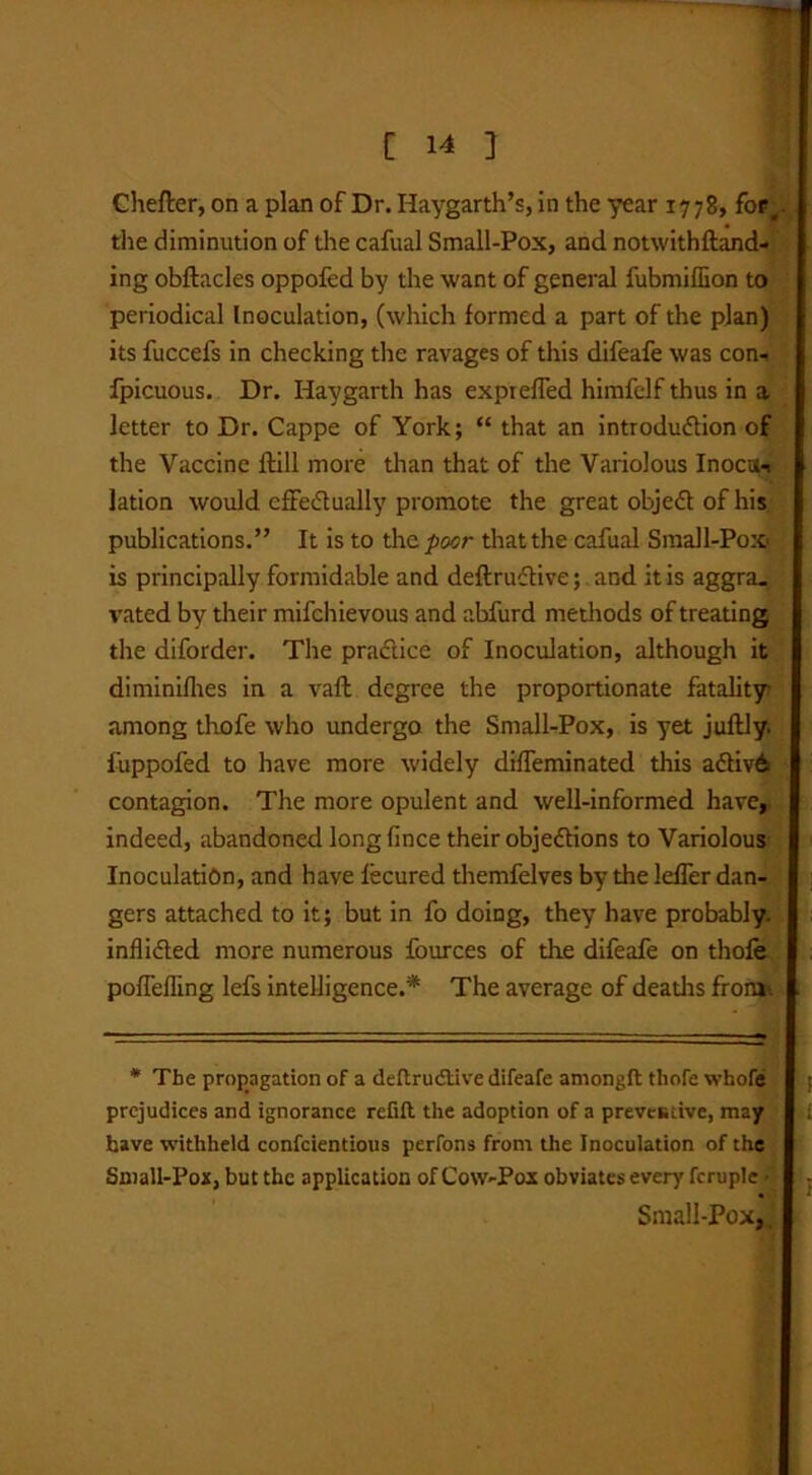 Chefter, on a plan of Dr. Haygarth’s, in the year 1778, for, the diminution of the cafual Small-Pox, and notwithftand- ing obftacles oppofed by the want of general fubmiflion to periodical Inoculation, (which formed a part of the plan) its fuccefs in checking the ravages of this difeafe was con- fpicuous. Dr. Haygarth has expiefled himfclf thus in a letter to Dr. Cappe of York; “ that an introdudlion of the Vaccine ftill more than that of the Variolous Inocu-i lation would effectually promote the great objeCt of his publications.” It is to the. poor that the cafual Small-Pox is principally formidable and deftruCtive; and it is aggra- vated by their mifchievous and abfurd methods of treating the diforder. The practice of Inoculation, although it diminifhes in a vaft degree the proportionate fatality among thofe who undergo the Small-Pox, is yet juftly. fuppofed to have more widely diffeminated this aCtiv6 contagion. The more opulent and well-informed have, indeed, abandoned longfince their objections to Variolous Inoculation, and have fecured themfelves by the lefTer dan- gers attached to it; but in fo doing, they have probably, inflicted more numerous fources of die difeafe on thofe poffeffing lefs intelligence.* The average of deaths froru^ * The propagation of a deltrudtive difeafe amongft thofe whofe i prejudices and ignorance refill the adoption of a preventive, may have withheld confcientious perfons from the Inoculation of the Small-Pox, but the application of Cow-Pox obviates every fcruplc ■ Small-Pox,