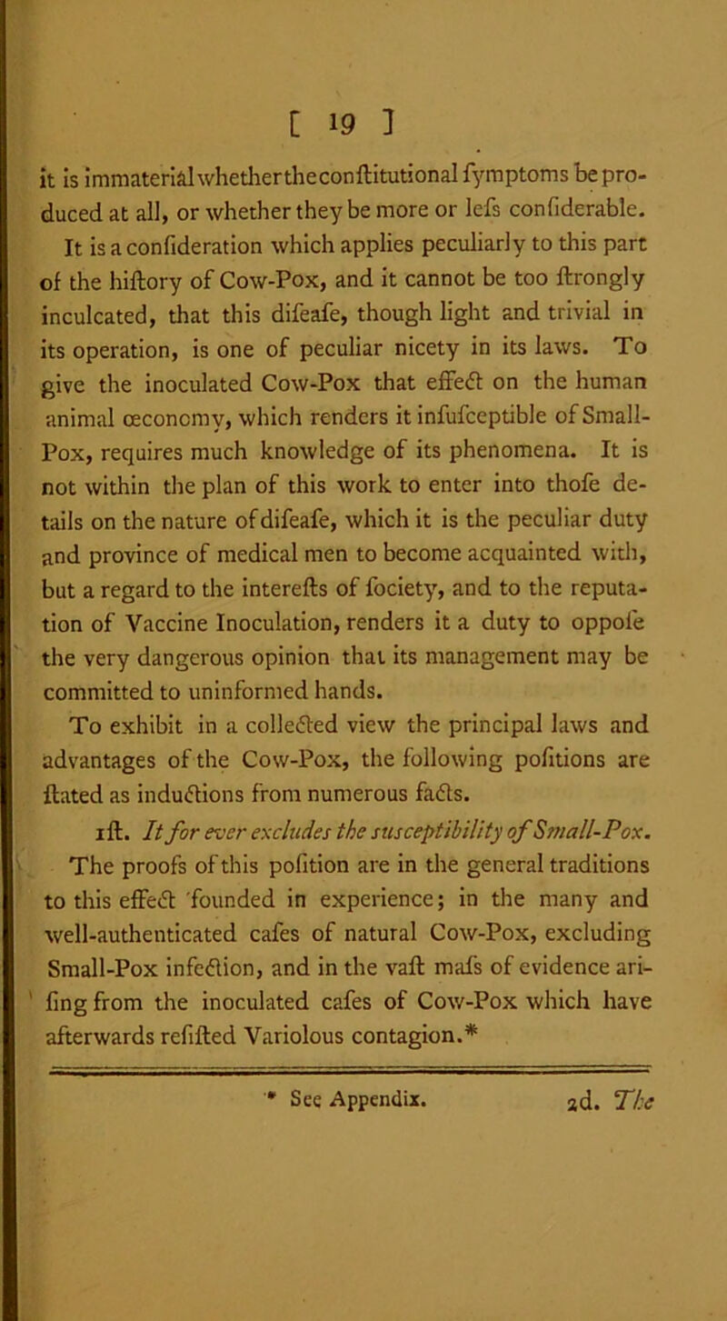 it is immaterial whethertheconftitutionai fymptoms be pro- duced at all, or whether they be more or lefs confiderable. It is a confideration which applies peculiarly to this part of the hiftory of Cow-Pox, and it cannot be too ftrongly inculcated, that this difeafe, though light and trivial in its operation, is one of peculiar nicety in its laws. To give the inoculated Cow-Pox that effed on the human animal ceconcmy, which renders it infufceptible of Small- Pox, requires much knowledge of its phenomena. It is not within the plan of this work to enter into thofe de- tails on the nature of difeafe, which it is the peculiar duty and province of medical men to become acquainted with, but a regard to the interefts of fociety, and to the reputa- tion of Vaccine Inoculation, renders it a duty to oppofe the very dangerous opinion that its management may be committed to uninformed hands. To exhibit in a colle&ed view the principal laws and advantages of the Cow-Pox, the following pofitions are ftated as inductions from numerous fads. i ft. It for ever excludes the susceptibility of Small-Pox. The proofs of this pofition are in the general traditions to this effed founded in experience; in the many and well-authenticated cafes of natural Cow-Pox, excluding Small-Pox infedion, and in the vaft mals of evidence ari- ' ling from the inoculated cafes of Cow-Pox which have afterwards refilled Variolous contagion.* See Appendix. ad. The