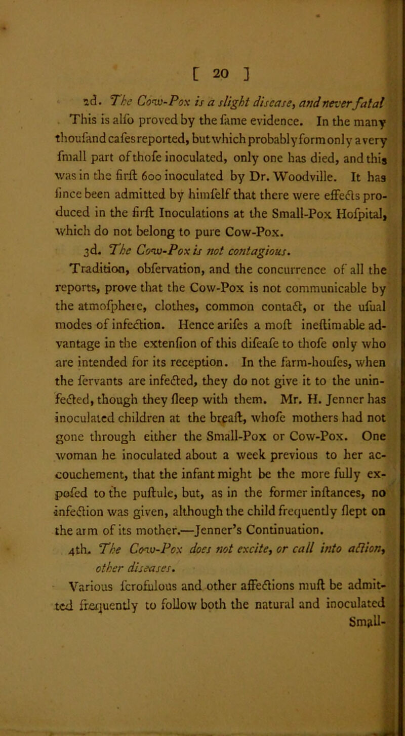 2d. The Cow-Pox is a slight disease, and never fatal This is alfo proved by the fame evidence. In the many thoufand cafes reported, butwhich probablyformonly avery fmall part ofthofe inoculated, only one has died, and this was in the firft 600 inoculated by Dr. Woodville. It has lincebeen admitted by himfelf that there were effedls pro- duced in the firft Inoculations at the Small-Pox Hofpital, which do not belong to pure Cow-Pox. 3d. The Cow-Pox is not contagious. Tradition, obfervation, and the concurrence of all the reports, prove that the Cow-Pox is not communicable by the atmofphete, clothes, common contaft, or the ufual modes of infection. Hence arifes a moft ineftimable ad- vantage in the extenfion of this difeafe to thofe only who are intended for its reception. In the farm-houfes, when the fervants are infefted, they do not give it to the unin- fefted, though they fieep with them. Mr. H. Jenner has inoculated children at the breaft, whofe mothers had not gone through either the Small-Pox or Cow-Pox. One woman he inoculated about a week previous to her ac- couchement, that the infant might be the more fully ex- pofed to the puftule, but, as in the former inftances, no •infeftion was given, although the child frequently flept on the arm of its mother.—Jenner’s Continuation. 4th. The Cow-Pox does not excite, or call into allion, other diseases. Various fcrofiilous and other affeftions muft be admit- ted frequently to follow both the natural and inoculated Small-