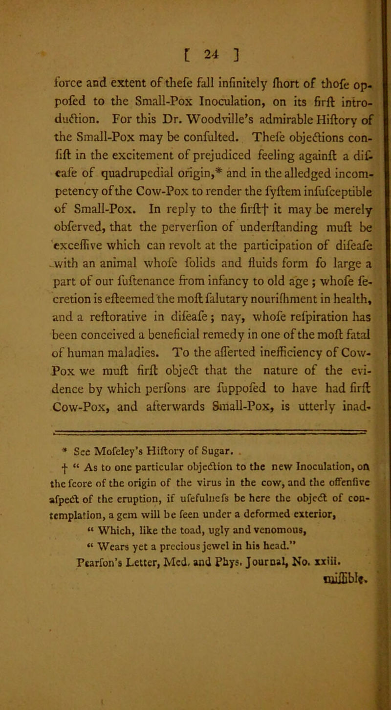 force and extent of thefe fall infinitely fhort of thofe op- pofed to the Small-Pox Inoculation, on its firft intro- duction. For this Dr. Woodville’s admirable Hiftory of the Small-Pox may be confulted. Thefe objections con- lift in the excitement of prejudiced feeling againft a dif- eale of quadrupedial origin,* and in the alledged incom- petency of the Cow-Pox to render the fyftem infufceptible of Small-Pox. In reply to the firftf it may be merely obferved, that the perverfion of underftanding mull be exceffive which can revolt at the participation of difeafe ..with an animal whofe folids and fluids form fo large a part of our fuftenance from infancy to old age ; whofe fe- cretion is efteemed'the moftfalutary nourilhment in health, and a reftorative in difeafe; nay, whofe refpiration has been conceived a beneficial remedy in one of the moft fatal of human maladies. To the aflerted inefficiency of Cow- Pox we muft firft objeCt that the nature of the evi- dence by which perfons are fuppofed to have had firft Cow-Pox, and afterwards Small-Pox, is utterly inad- * See Mofeley’s Hiftory of Sugar. f “ As to one particular objection to the new Inoculation, on the fcore of the origin of the virus in the cow, and the offenfivc afpetft of the eruption, if ufefulnefs be here the objecft of con- templation, a gem will be feen under a deformed exterior, “ Which, like the toad, ugly and venomous, “ Wears yet a precious jewel in his head.” Pearfon’s Letter, Med, and Phys. Journal, No. xxiii. OiilEble* l