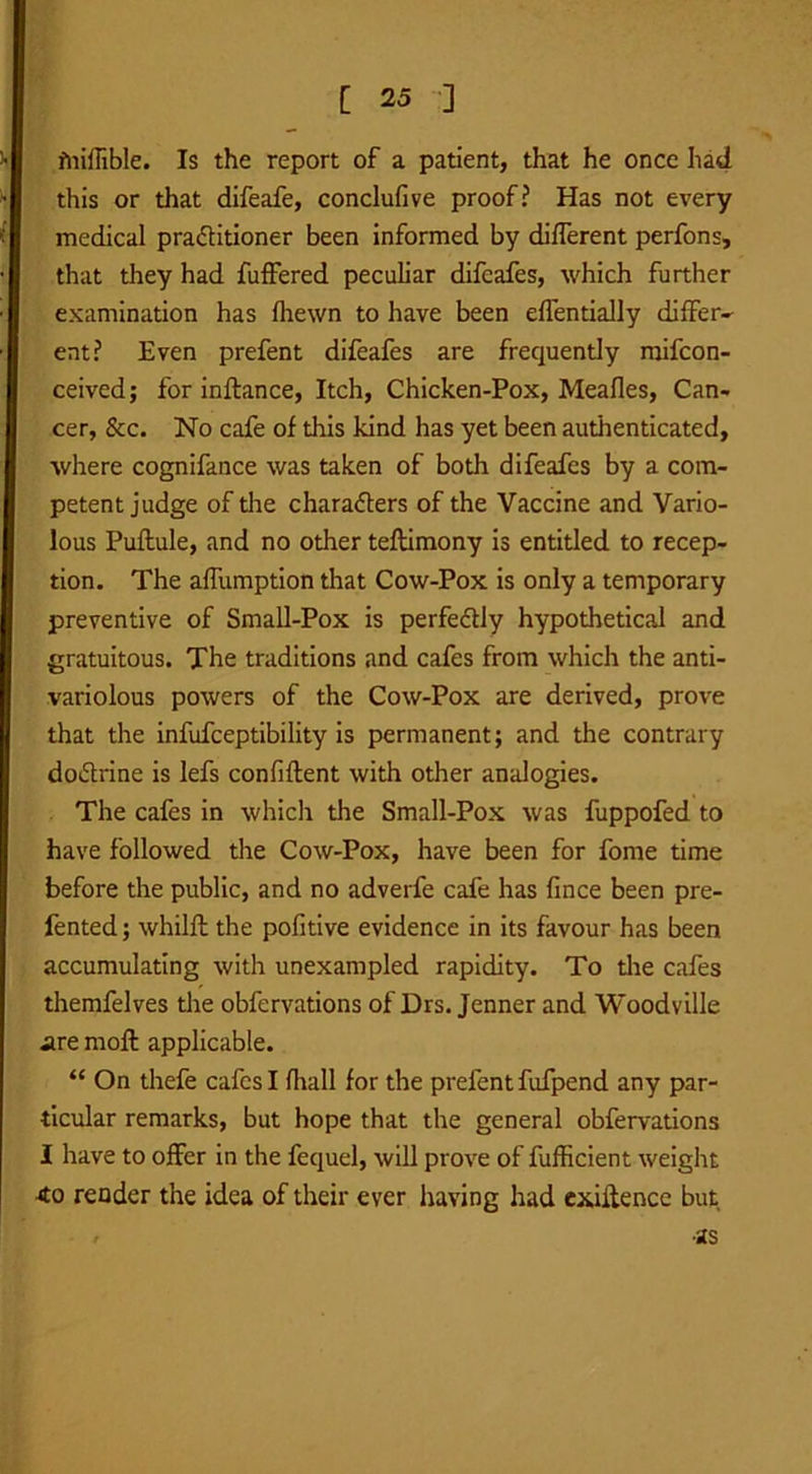 fnillible. Is the report of a patient, that he once had this or that difeafe, conclufive proof? Has not every medical practitioner been informed by different perfons, that they had fuffered peculiar difeafes, which further examination has fhewn to have been effentially differ- ent? Even prefent difeafes are frequently raifcon- ceived; for inftance, Itch, Chicken-Pox, Meafles, Can- cer, &c. No cafe of this kind has yet been authenticated, where cognifance was taken of both difeafes by a com- petent judge of the characters of the Vaccine and Vario- lous Puftule, and no other teftimony is entitled to recep- tion. The affumption that Cow-Pox is only a temporary preventive of Small-Pox is perfectly hypothetical and gratuitous. The traditions and cafes from which the anti- variolous powers of the Cow-Pox are derived, prove that the infufceptibility is permanent; and the contrary doCtrine is lefs confiftent with other analogies. The cafes in which the Small-Pox was fuppofed to have followed the Cow-Pox, have been for fome time before the public, and no adverfe cafe has fince been pre- fented; whilft the pofitive evidence in its favour has been accumulating with unexampled rapidity. To the cafes themfelves the obfervations of Drs. Jenner and Woodville are rnoft applicable. “ On thefe cafes I fhall for the prefent fufpend any par- ticular remarks, but hope that the general obfervations I have to offer in the fequel, will prove of fufficient weight 4o render the idea of their ever having had exiitence but •as