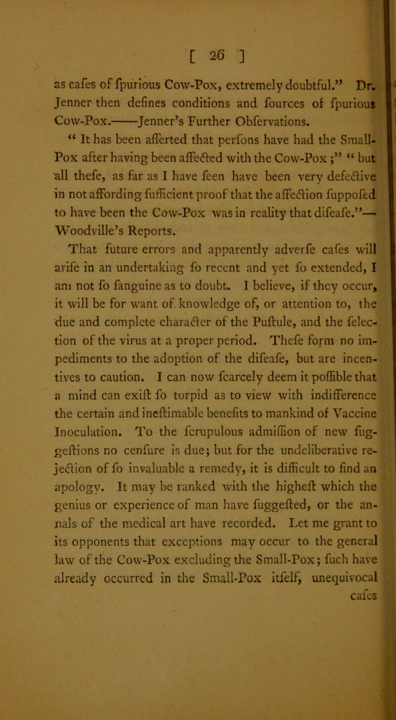 as cafes of fpurious Cow-Pox, extremely doubtful.” Dr. Jenner then defines conditions and fources of fpurious Cow-Pox. Jenner’s Further Obfervations. “ It has been aflerted that perfons have had the Small- Pox after having been affected with the Cow-Pox “ but all thefe, as far as I have feen have been very defective in not affording fufiicient proof that the affe&ion fuppofed to have been the Cow-Pox was in reality that difeafe.”— Woodville’s Reports. That future errors and apparently adverfe cafes will arrfe in an undertaking fo recent and yet fo extended, I am not fo fanguine as to doubt. I believe, if they occur, it will be for want of. knowledge of, or attention to, the due and complete character of the Puftule, and the felec- tion of the virus at a proper period. Thefe form no im- pediments to the adoption of the difeafe, but are incen- tives to caution. I can now fcarcely deem it poflible that a mind can exiff fo torpid as to view with indifference the certain and ineftimable benefits to mankind of Vaccine Inoculation. To the fcrupulous admiffion of new fug- geflions no cenfure is due; but for the undeliberative re- jection of fo invaluable a remedy, it is difficult to find an apology. It may be ranked with the higheft which the genius or experience of man have fuggefted, or the an- nals of the medical art have recorded. Let me grant to its opponents that exceptions may occur to the general law of the Cow-Pox excluding the Small-Pox; fuch have already occurred in the Small-Pox itfelf, unequivocal cafes