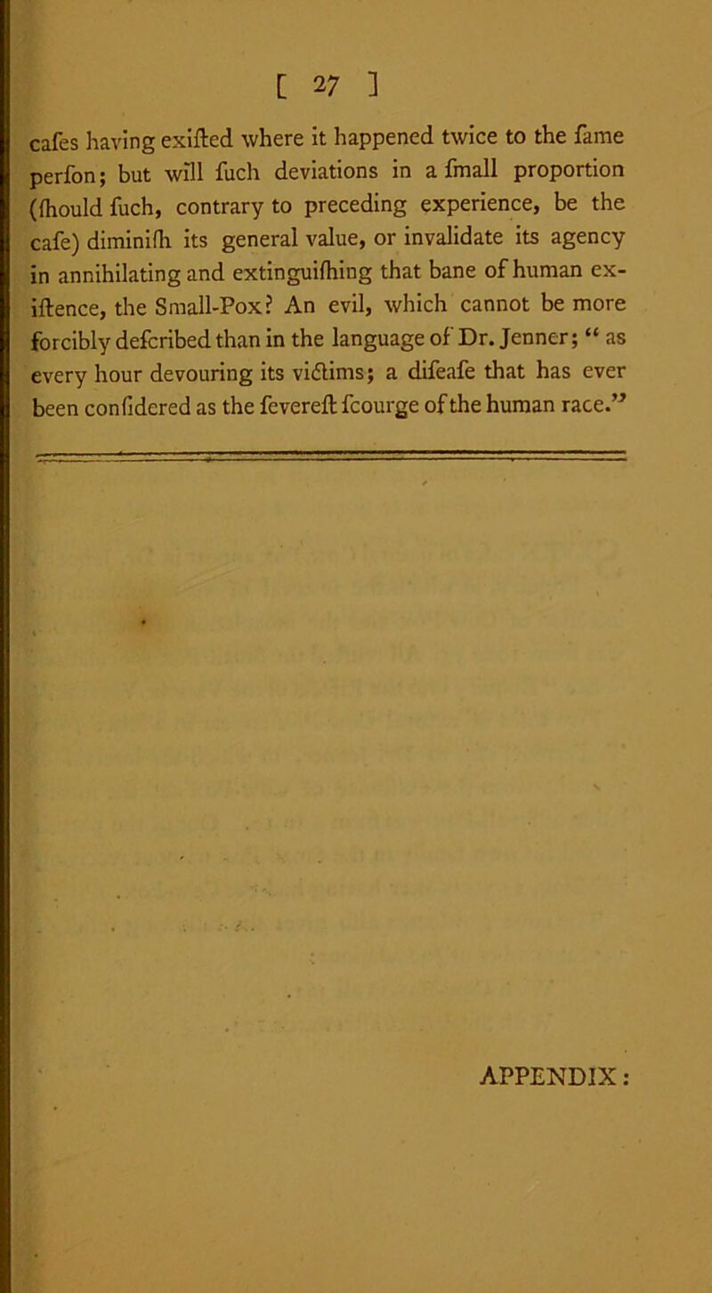 cafes having exifted where it happened twice to the fame perfon; but wDl fuch deviations in a fmall proportion (Ihould fuch, contrary to preceding experience, be the cafe) diminifh its general value, or invalidate its agency in annihilating and extinguilhing that bane of human ex- iftence, the Small-Pox? An evil, which cannot be more forcibly defcribed than in the language of Dr. Jenner; “ as every hour devouring its vidlims; a difeafe that has ever been confidered as the fevered: fcourge of the human race.” APPENDIX: